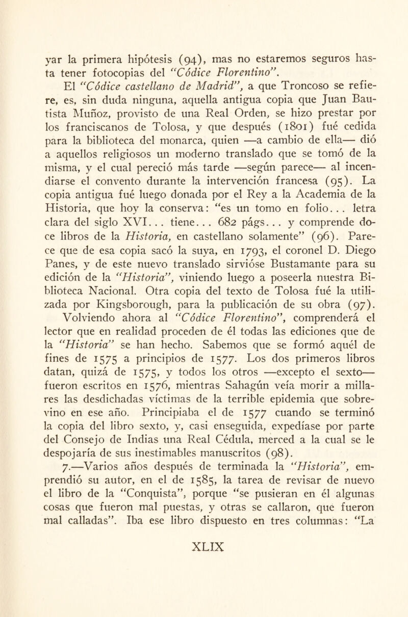 yar la primera hipótesis (94), mas no estaremos seguros has¬ ta tener fotocopias del “Códice Florentino”. El “Códice castellano de Madrid”, a que Troncoso se refie¬ re, es, sin duda ninguna, aquella antigua copia que Juan Bau¬ tista Muñoz, provisto de una Real Orden, se hizo prestar por los franciscanos de Tolosa, y que después (1801) fué cedida para la biblioteca del monarca, quien —a cambio de ella— dió a aquellos religiosos un moderno translado que se tomó de la misma, y el cual pereció más tarde —según parece— al incen¬ diarse el convento durante la intervención francesa (95). La copia antigua fué luego donada por el Rey a la Academia de la Historia, que hoy la conserva: “es un tomo en folio. . . letra clara del siglo XVI. . . tiene. . . 682 págs. . . y comprende do¬ ce libros de la Historia, en castellano solamente” (96). Pare¬ ce que de esa copia sacó la suya, en 1793, el coronel D. Diego Panes, y de este nuevo translado sirvióse Bustamante para su edición de la “Flistoria”, viniendo luego a poseerla nuestra Bi¬ blioteca Nacional. Otra copia del texto de Tolosa fué la utili¬ zada por Kingsborough, para la publicación de su obra (97). Volviendo ahora al “Códice Florentino”, comprenderá el lector que en realidad proceden de él todas las ediciones que de la “Historia” se han hecho. Sabemos que se formó aquél de fines de 1575 a principios de 1577. Los dos primeros libros datan, quizá de 1575, y todos los otros —excepto el sexto— fueron escritos en 1576, mientras Sahagún veía morir a milla¬ res las desdichadas víctimas de la terrible epidemia que sobre¬ vino en ese año. Principiaba el de 1577 cuando se terminó la copia del libro sexto, y, casi enseguida, expedíase por parte del Consejo de Indias una Real Cédula, merced a la cual se le despojaría de sus inestimables manuscritos (98). 7.—Varios años después de terminada la “Historia”, em¬ prendió su autor, en el de 1585, la tarea de revisar de nuevo el libro de la “Conquista”, porque “se pusieran en él algunas cosas que fueron mal puestas, y otras se callaron, que fueron mal calladas”. Iba ese libro dispuesto en tres columnas: “La