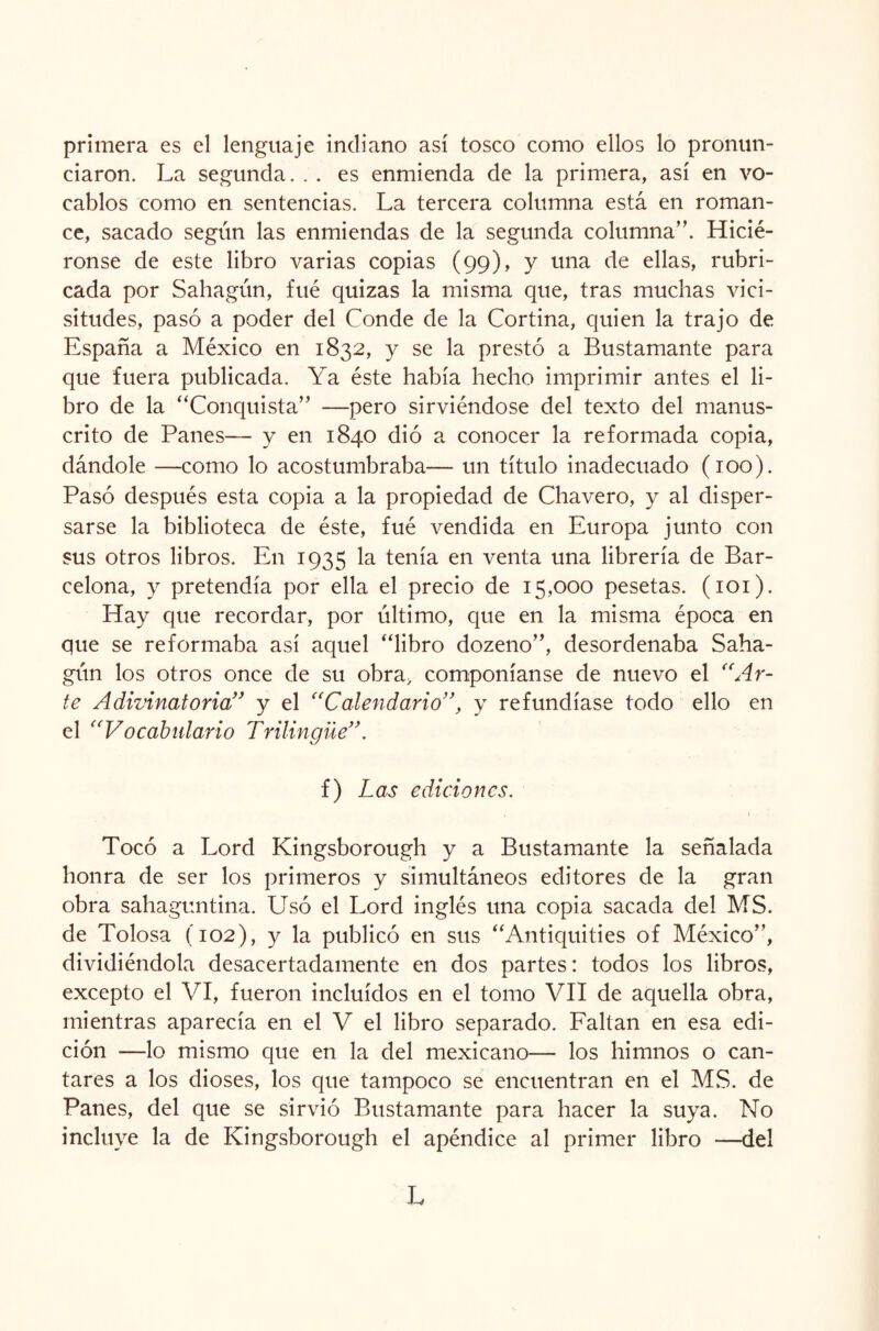 primera es el lenguaje indiano así tosco como ellos lo pronun¬ ciaron. La segunda. . . es enmienda de la primera, así en vo¬ cablos como en sentencias. La tercera columna está en roman¬ ce, sacado según las enmiendas de la segunda columna”. Hicié- ronse de este libro varias copias (99), y una de ellas, rubri¬ cada por Sahagún, fue quizas la misma que, tras muchas vici¬ situdes, pasó a poder del Conde de la Cortina, quien la trajo de España a México en 1832, y se la prestó a Bustamante para que fuera publicada. Ya éste había hecho imprimir antes el li¬ bro de la “Conquista” —pero sirviéndose del texto del manus¬ crito de Panes— y en 1840 dió a conocer la reformada copia, dándole —como lo acostumbraba— un título inadecuado (100). Pasó después esta copia a la propiedad de Chavero, y al disper¬ sarse la biblioteca de éste, fué vendida en Europa junto con sus otros libros. En 1935 la tenía en venta una librería de Bar¬ celona, y pretendía por ella el precio de 15,000 pesetas. (101). Hay que recordar, por último, que en la misma época en que se reformaba así aquel “libro dozeno”, desordenaba Saha¬ gún los otros once de su obra, componíanse de nuevo el “Ar¬ te Adivinatoria” y el “Calendario”, y refundíase todo ello en el “Vocabulario Trilingüe”. f) Las ediciones. Tocó a Lord Kingsborough y a Bustamante la señalada honra de ser los primeros y simultáneos editores de la gran obra sahaguntina. Usó el Lord inglés una copia sacada del MS. de Tolosa (102), y la publicó en sus “Antiquities of México”, dividiéndola desacertadamente en dos partes: todos los libros, excepto el VI, fueron incluidos en el tomo VII de aquella obra, mientras aparecía en el V el libro separado. Faltan en esa edi¬ ción —lo mismo que en la del mexicano— los himnos o can¬ tares a los dioses, los que tampoco se encuentran en el MS. de Panes, del que se sirvió Bustamante para hacer la suya. No incluye la de Kingsborough el apéndice al primer libro —del