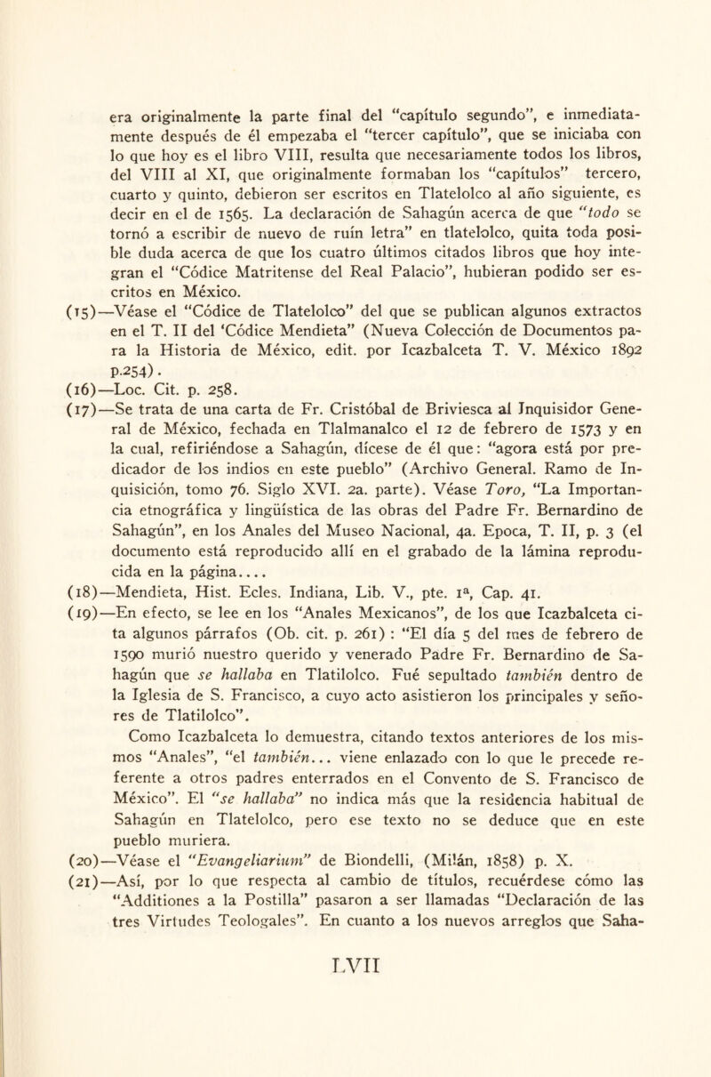 era originalmente la parte final del “capítulo segundo”, e inmediata¬ mente después de él empezaba el “tercer capítulo”, que se iniciaba con lo que hoy es el libro VIII, resulta que necesariamente todos los libros, del VIII al XI, que originalmente formaban los “capítulos” tercero, cuarto y quinto, debieron ser escritos en Tlatelolco al año siguiente, es decir en el de 1565. La declaración de Sahagún acerca de que “todo se tornó a escribir de nuevo de ruin letra” en tlatelolco, quita toda posi¬ ble duda acerca de que los cuatro últimos citados libros que hoy inte¬ gran el “Códice Matritense del Real Palacio”, hubieran podido ser es¬ critos en México. (T5)—Véase el “Códice de Tlatelolco” del que se publican algunos extractos en el T. II del ‘Códice Mendieta” (Nueva Colección de Documentos pa¬ ra la Historia de México, edit. por Icazbalceta T. V. México 1892 P-254) • (16) —Loe. Cit. p. 258. (17) —Se trata de una carta de Fr. Cristóbal de Briviesca ai Inquisidor Gene¬ ral de México, fechada en Tlalmanalco el 12 de febrero de 1573 y en la cual, refiriéndose a Sahagún, dícese de él que: “agora está por pre¬ dicador de los indios e.11 este pueblo” (Archivo General. Ramo de In¬ quisición, tomo 76. Siglo XVI. 2a. parte). Véase Toro, “La Importan¬ cia etnográfica y lingüística de las obras del Padre Fr. Bernardino de Sahagún”, en los Anales del Museo Nacional, 4a. Epoca, T. II, p. 3 (el documento está reproducido allí en el grabado de la lámina reprodu¬ cida en la página.... (18) —Mendieta, Hist. Ecles. Indiana, Lib. V., pte. Ia, Cap. 41. (19) —En efecto, se lee en los “Anales Mexicanos”, de los que Icazbalceta ci¬ ta algunos párrafos (Ob. cit. p. 261) : “El día 5 del mes de febrero de 1590 murió nuestro querido y venerado Padre Fr. Bernardino de Sa¬ hagún que se hallaba en Tlatilolco. Fué sepultado también dentro de la Iglesia de S. Francisco, a cuyo acto asistieron los principales y seño¬ res de Tlatilolco”. Como Icazbalceta lo demuestra, citando textos anteriores de los mis¬ mos “Anales”, “el también... viene enlazado con lo que le precede re¬ ferente a otros padres enterrados en el Convento de S. Francisco de México”. El “se hallaba” no indica más que la residencia habitual de Sahagún en Tlatelolco, pero ese texto no se deduce que en este pueblo muriera. (20) —Véase el “Evangeliarium,> de Biondelli, (Milán, 1858) p. X. (21) —Así, por lo que respecta al cambio de títulos, recuérdese cómo las “Additiones a la Postilla” pasaron a ser llamadas “Declaración de las tres Virtudes Teologales”. En cuanto a los nuevos arreglos que Salía-