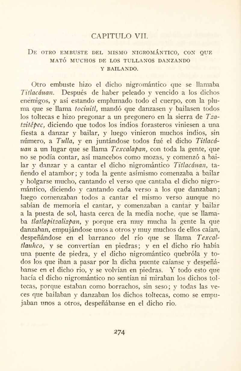 De otro embuste del mismo nigromántico, con que MATÓ MUCHOS DE LOS TULLANOS DANZANDO Y BAILANDO. Otro embuste hizo el dicho nigromántico que se llamaba Titlacáuan. Después de haber peleado y vencido a los dichos enemigos, y así estando emplumado todo el cuerpo, con la plu¬ ma que se llama tociuitl, mandó que danzasen y bailasen todos los toltecas e hizo pregonar a un pregonero en la sierra de Tza- tzitépec, diciendo que todos los indios forasteros viniesen a una fiesta a danzar y bailar, y luego vinieron muchos indios, sin número, a Tulla, y en juntándose todos fué el dicho Titlacá- nan a un lugar que se llama Texcalapan, con toda la gente, que no se podía contar, así mancebos como mozas, y comenzó a bai¬ lar y danzar y a cantar el dicho nigromántico Titlacáuan, ta¬ ñendo el atambor; y toda la gente asimismo comenzaba a bailar y holgarse mucho, cantando el verso que cantaba el dicho nigro¬ mántico, diciendo y cantando cada verso a los que danzaban; luego comenzaban todos a cantar el mismo verso aunque no sabían de memoria el cantar, y comenzaban a cantar y bailar a la puesta de sol, hasta cerca de la media noche, que se llama¬ ba tlatlapitzalizpan, y porque era muy mucha la gente la que danzaban, empujándose unos a otros y muy muchos de ellos caían, despeñándose en el barranco del río que se llama Texcal- tlauhco, y se convertían en piedras; y en el dicho río había una puente de piedra, y el dicho nigromántico quebróla y to¬ dos los que iban a pasar por la dicha puente caíanse y despeñá¬ banse en el dicho rio, y se volvían en piedras. Y todo esto que hacía el dicho nigromántico no sentían ni miraban los dichos tol¬ tecas, porque estaban como borrachos, sin seso; y todas las ve¬ ces que bailaban y danzaban los dichos toltecas, como se empu¬ jaban unos a otros, despeñábanse en el dicho rio.