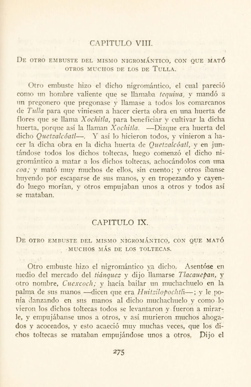 • . . 'l De otro embuste del mismo nigromántico, con que mató OTROS MUCHOS DE LOS DE TULLA. Otro embuste hizo el dicho nigromántico, el cual pareció como un hombre valiente que se llamaba tequina, y mandó a un pregonero que pregonase y llamase a todos los comarcanos de Tulla para que viniesen a hacer cierta obra en una huerta de flores que se llama Xochitla, para beneficiar y cultivar la dicha huerta, porque así la llaman Xochitla. —Dizque era huerta del dicho Quetzalcóatl—. Y así lo hicieron todos, y vinieron a ha¬ cer la dicha obra en la dicha huerta de Quetzalcóatl, y en jun¬ tándose todos los dichos toltecas, luego comenzó el dicho ni¬ gromántico a matar a los dichos toltecas, achocándolos con una coa; y mató muy muchos de ellos, sin cuento; y otros íbanse huyendo por escaparse de sus manos, y en tropezando y cayen¬ do luego morían, y otros empujaban unos a otros y todos así se mataban. CAPITULO IX. De OTRO EMBUSTE DEL MISMO NIGROMANTICO, CON QUE MATÓ MUCHOS MÁS DE LOS TOLTECAS. Otro embuste hizo el nigromántico ya dicho. Asentóse en medio del mercado del tiánquez y dijo llamarse Tlacauepan, y otro nombre, Cuexcoch; y hacía bailar un muchachuelo en la palma de sus manos —dicen que era Huitzilopochtlx—; y le po¬ nía danzando en sus manos al dicho muchachuelo y como lo vieron los dichos toltecas todos se levantaron y fueron a mirar¬ le, y empujábanse unos a otros, v así murieron muchos ahoga¬ dos y acoceados, y esto acaeció muy muchas veces, que los di¬ chos toltecas se mataban empujándose unos a otros, Dijo el