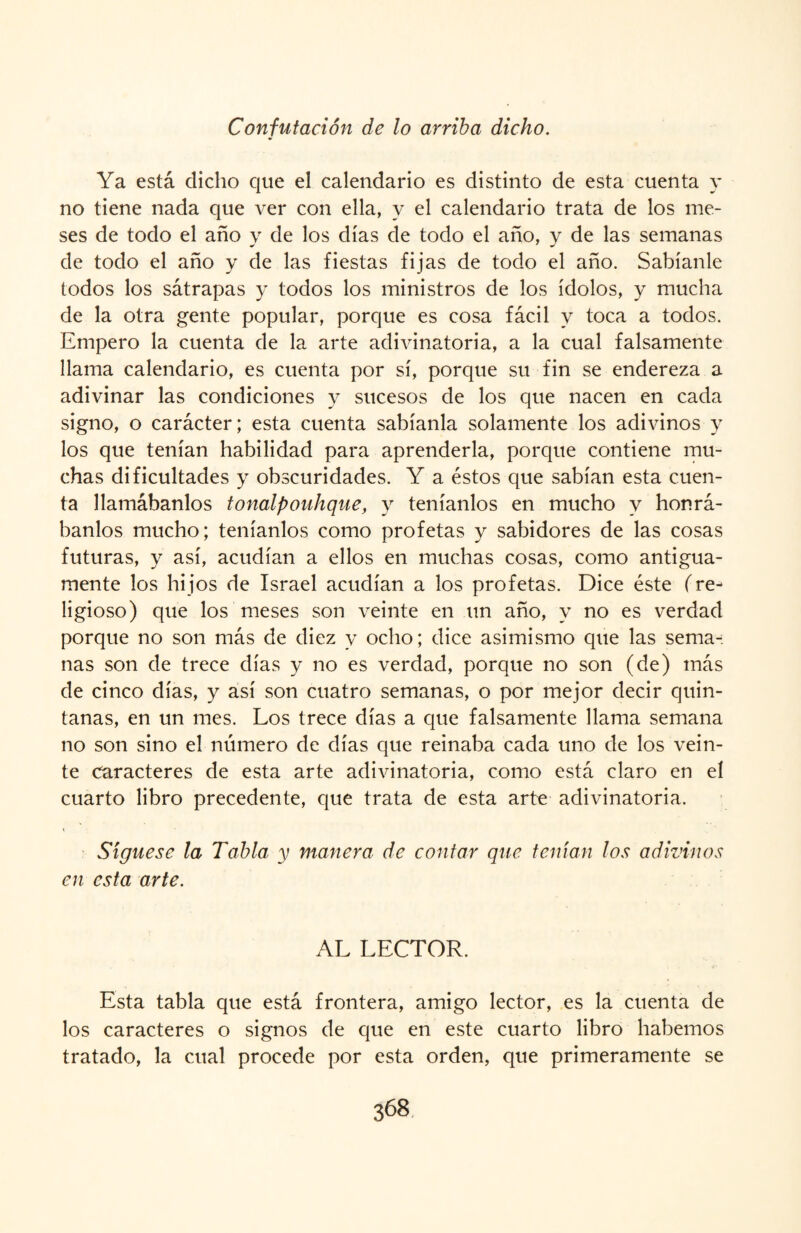 Confutación de lo arriba dicho. Ya está dicho que el calendario es distinto de esta cuenta y no tiene nada que ver con ella, y el calendario trata de los me¬ ses de todo el año y de los días de todo el año, y de las semanas de todo el año y de las fiestas fijas de todo el año. Sabíanle todos los sátrapas y todos los ministros de los ídolos, y mucha de la otra gente popular, porque es cosa fácil y toca a todos. Empero la cuenta de la arte adivinatoria, a la cual falsamente llama calendario, es cuenta por sí, porque su fin se endereza a adivinar las condiciones y sucesos de los que nacen en cada signo, o carácter; esta cuenta sabíanla solamente los adivinos y los que tenían habilidad para aprenderla, porque contiene mu¬ chas dificultades y obscuridades. Y a éstos que sabían esta cuen¬ ta llamábanlos tonalpouhque, y teníanlos en mucho y honrá¬ banlos mucho; teníanlos como profetas y sabidores de las cosas futuras, y así, acudían a ellos en muchas cosas, como antigua¬ mente los hijos de Israel acudían a los profetas. Dice éste (re¬ ligioso) que los meses son veinte en un año, y no es verdad porque no son más de diez y ocho; dice asimismo que las sema-: ñas son de trece días y no es verdad, porque no son (de) más de cinco días, y así son cuatro semanas, o por mejor decir quin¬ tanas, en un mes. Los trece días a que falsamente llama semana no son sino el número de días que reinaba cada uno de los vein¬ te Caracteres de esta arte adivinatoria, como está claro en el cuarto libro precedente, que trata de esta arte adivinatoria. Síguese la Tabla y manera de contar que tenían los adivinos en esta arte. AL LECTOR. Esta tabla que está frontera, amigo lector, es la cuenta de los caracteres o signos de que en este cuarto libro habernos tratado, la cual procede por esta orden, que primeramente se