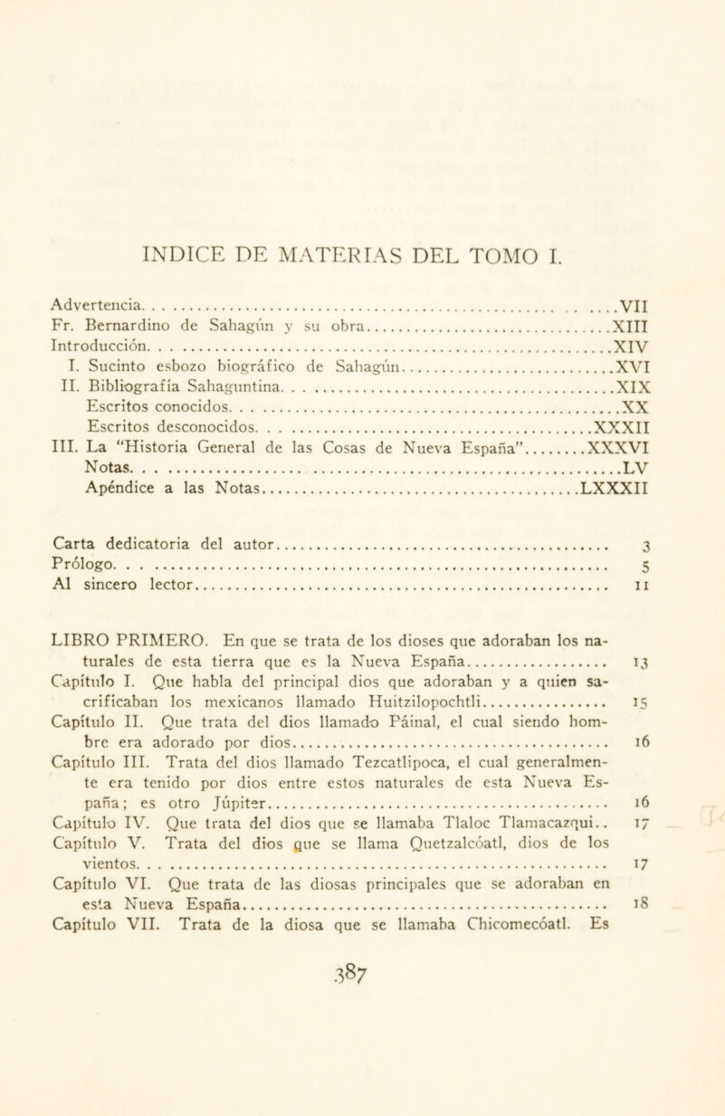 INDICE DE MATERIAS DEL TOMO I. Advertencia.VII Fr. Bernardino de Sahagún y su obra.XIII Introducción.XIV I. Sucinto esbozo biográfico de Sahagún.XVI II. Bibliografía Sahaguntina.XIX Escritos conocidos.XX Escritos desconocidos.XXXII III. La “Historia General de las Cosas de Nueva España”.XXXVI Notas.LV Apéndice a las Notas.LXXXII Carta dedicatoria del autor. 3 Prólogo. 5 Al sincero lector. 11 LIBRO PRIMERO. En que se trata de los dioses que adoraban los na¬ turales de esta tierra que es la Nueva España. 13 Capítulo I. Que habla del principal dios que adoraban y a quien sa¬ crificaban los mexicanos llamado Huitzilopochtli. 15 Capítulo II. Que trata del dios llamado Rainal, el cual siendo hom¬ bre era adorado por dios. 16 Capítulo III. Trata del dios llamado Tezcatlipoca, el cual generalmen¬ te era tenido por dios entre estos naturales de esta Nueva Es¬ paña; es otro Júpiter. 16 Capítulo IV. Que trata del dios que se llamaba Tlaloc Tlamacazqui.. 17 Capítulo V. Trata del dios que se llama Quetzalcóatl, dios de los vientos. 17 Capítulo VI. Que trata de las diosas principales que se adoraban en esta Nueva España. 18 Capítulo VII. Trata de la diosa que se llamaba Chicomecóatl. Es