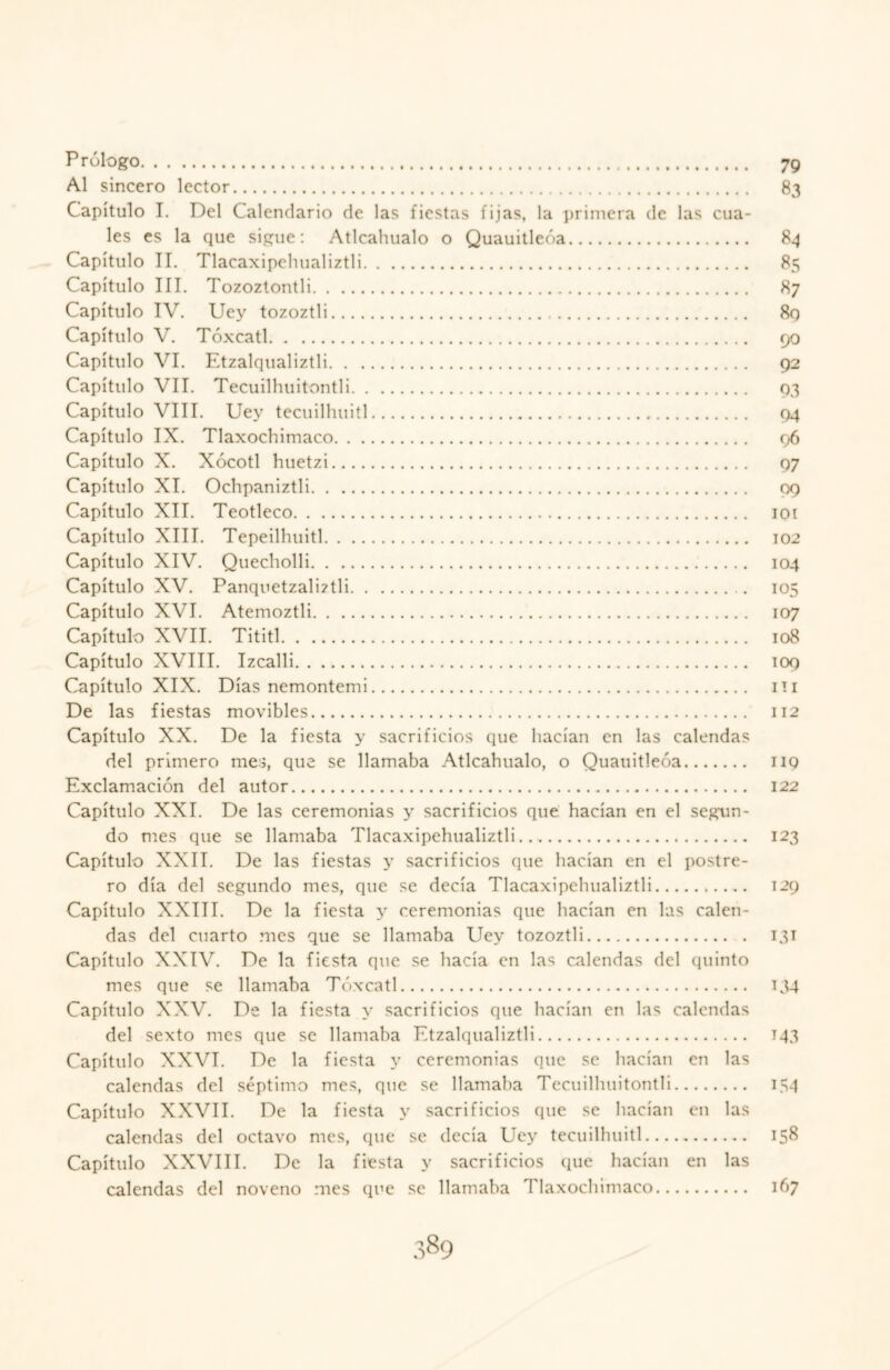 Prólogo. 79 Al sincero lector. 83 Capítulo I. Del Calendario de las fiestas fijas, la primera de las cua¬ les es la que sigue: Atlcahualo o Quauitleóa. 84 Capítulo II. Tlacaxipehualiztli. 85 Capítulo III. Tozoztontli. 87 Capítulo IV. Uey tozoztli. 8g Capítulo V. Tóxcatl. 90 Capítulo VI. Etzalqualiztli. 92 Capítulo VII. Tecuilhuitontli. 93 Capítulo VIII. Uey tecuilluiitl. 94 Capítulo IX. Tlaxochimaco. 96 Capítulo X. Xócotl huetzi. 97 Capítulo XI. Ochpaniztli. 99 Capítulo XII. Teotleco. 101 Capítulo XIII. Tepeilhuitl. 102 Capítulo XIV. Quecholli. 104 Capítulo XV. PanquetzalÍ2tli. 105 Capítulo XVI. Atemoztli. 107 Capítulo XVII. Tititl. 108 Capítulo XVIII. Izcalli. 109 Capítulo XIX. Días nemontemi. 111 De las fiestas movibles. 112 Capítulo XX. De la fiesta y sacrificios que hacían en las calendas del primero mes, que se llamaba Atlcahualo, o Quauitleóa. 119 Exclamación del autor. 122 Capítulo XXI. De las ceremonias y sacrificios que hacían en el segun¬ do mes que se llamaba Tlacaxipehualiztli. 123 Capítulo XXII. De las fiestas y sacrificios que hacían en el postre¬ ro día del segundo mes, que se decía Tlacaxipehualiztli. 129 Capítulo XXIII. De la fiesta y ceremonias que hacían en las calen¬ das del cuarto mes que se llamaba Uey tozoztli. 131 Capítulo XXIV. De la fiesta que se hacía en las calendas del quinto mes que se llamaba Tóxcatl. 134 Capítulo XXV. De la fiesta y sacrificios que hacían en las calendas del sexto mes que se llamaba Etzalqualiztli. 143 Capítulo XXVI. De la fiesta y ceremonias que se hacían en las calendas del séptimo mes, que se llamaba Tecuilhuitontli. 154 Capítulo XXVII. De la fiesta y sacrificios que se hacían en las calendas del octavo mes, que se decía Uey tecuilhuitl. 158 Capítulo XXVIII. De la fiesta y sacrificios que hacían en las calendas del noveno mes que se llamaba Tlaxochimaco. 167