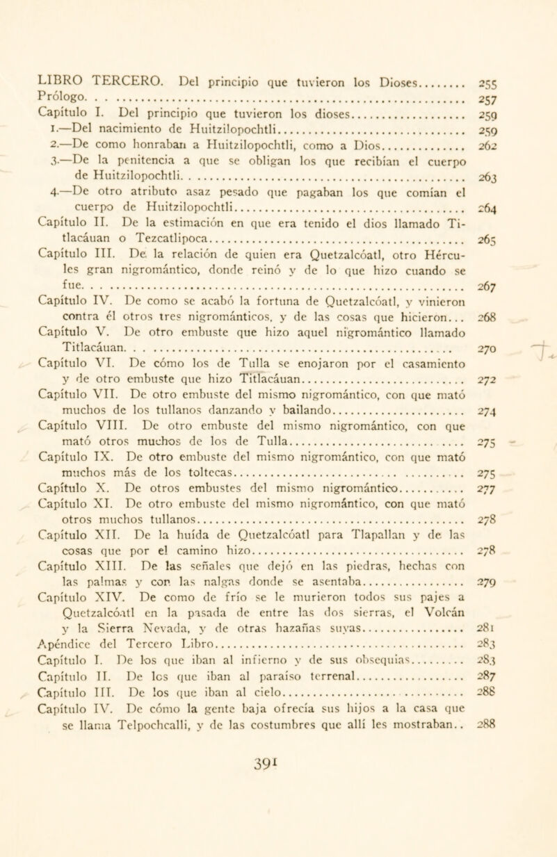 LIBRO TERCERO. Del principio que tuvieron los Dioses. 255 Prólogo. 257 Capítulo I. Del principio que tuvieron los dioses. 259 1. —Del nacimiento de Huitzilopochtli. 259 2. —De como honraban a Huitzilopochtli, como a Dios. 262 3- —De la penitencia a que se obligan los que recibían el cuerpo de Huitzilopochtli. 263 4- —De otro atributo asaz pesado que pagaban los que comían el cuerpo de Huitzilopochtli. 264 Capítulo II. De la estimación en que era tenido el dios llamado Ti- tlacáuan o Tezcatlipoca. 265 Capítulo III. De la relación de quien era Quetzalcóatl, otro Hércu¬ les gran nigromántico, donde reinó y de lo que hizo cuando se fue. 267 Capítulo IV. De como se acabó la fortuna de Quetzalcóatl, y vinieron contra él otros tres nigrománticos, y de las cosas que hicieron... 268 Capítulo V. De otro embuste que hizo aquel nigromántico llamado Titlacáuan. 270 Capítulo VI. De cómo los de Tulla se enojaron por el casamiento y de otro embuste que hizo Titlacáuan. 272 Capítulo VII. De otro embuste del mismo nigromántico, con que mató muchos de los túllanos danzando y bailando. 274 Capítulo VIII. De otro embuste del mismo nigromántico, con que mató otros muchos de los de Tulla. 275 Capítulo IX. De otro embuste del mismo nigromántico, con que mató muchos más de los toltecas. 275 Capítulo X. De otros embustes del mismo nigromántico. 277 Capítulo XI. De otro embuste del mismo nigromántico, con que mató otros muchos túllanos. 278 Capítulo XII. De la huida de Quetzalcóatl para Tlapallan y de las cosas que por el camino hizo. 278 Capítulo XIII. De las señales que dejó en las piedras, hechas con las palmas y con las nalgas donde se asentaba. 279 Capítulo XIV. De como de frío se le murieron todos sus pajes a Quetzalcóatl en la pasada de entre las dos sierras, el Volcán y la Sierra Nevada, y de otras hazañas suyas. 281 Apéndice del Tercero Libro. 283 Capítulo I. De los que iban al infierno y de sus obsequias. 2S3 Capítulo II. De les que iban al paraíso terrenal. 287 Capítulo III. De los que iban al cielo. . 288 Capítulo IV. De cómo la gente baja ofrecía sus hijos a la casa que se llama Telpochcalli, y de las costumbres que allí les mostraban.. 288 39*