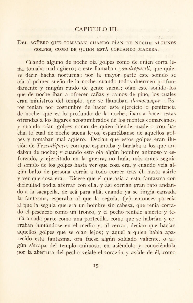 Del agüero que tomaban guando oían de noche algunos GOLPES, COMO DE QUIEN ESTÁ CORTANDO MADERA. Cuando alguno de noche oía golpes como de quien corta le¬ ña, tomaba mal agüero; a este llamaban youaltepuztli, que quie¬ re decir hacha nocturna; por la mayor parte este sonido se oía al primer sueño de la noche, cuando todos duermen profun¬ damente y ningún ruido de gente suena; oían este sonido los que de noche iban a ofrecer cañas y ramos de pino, los cuales eran ministros del templo, que se llamaban tlamacazque. Es¬ tos tenían por costumbre de hacer este ejercicio o penitencia de noche, que es lo profundo de la noche; iban a hacer estas ofrendas a los lugares acostumbrados de los montes comarcanos, y cuando oían golpes como de quien hiende madero con ha¬ cha, lo cual de noche suena lejos, espantábanse de aquellos gol¬ pes y tomaban mal agüero. Decían que estos golpes eran ilu¬ sión de Tezcatlipoca, con que espantaba y burlaba a los que an¬ daban de noche; y cuando esto oía algún hombre animoso y es¬ forzado, y ejercitado en la guerra, no huía, más antes seguía el sonido de los golpes hasta ver que cosa era, y cuando veía al¬ gún bulto de persona corría a todo correr tras él, hasta asirle y ver que cosa era. Dícese que el que asía a esta fantasma con dificultad podía aferrar con ella, y así corrían gran rato andan¬ do a la sacapella, de acá para allá, cuando ya se fingía cansada la fantasma, esperaba al que la seguía, (y) entonces parecía al que la seguía que era un hombre sin cabeza, que tenía corta¬ do el pescuezo como un tronco, y el pecho teníale abierto y te¬ nía a cada parte como una portecilla, como que se habrían y ce¬ rraban juntándose en el medio y, al cerrar, decían que hacían aquellos golpes que se oían lejos; y aquel a quien había apa¬ recido esta fantasma, ora fuese algún soldado valiente, o al¬ gún sátrapa del templo animoso, en asiéndola y conociéndola por la abertura del pecho veíale el corazón y asíale de él, como