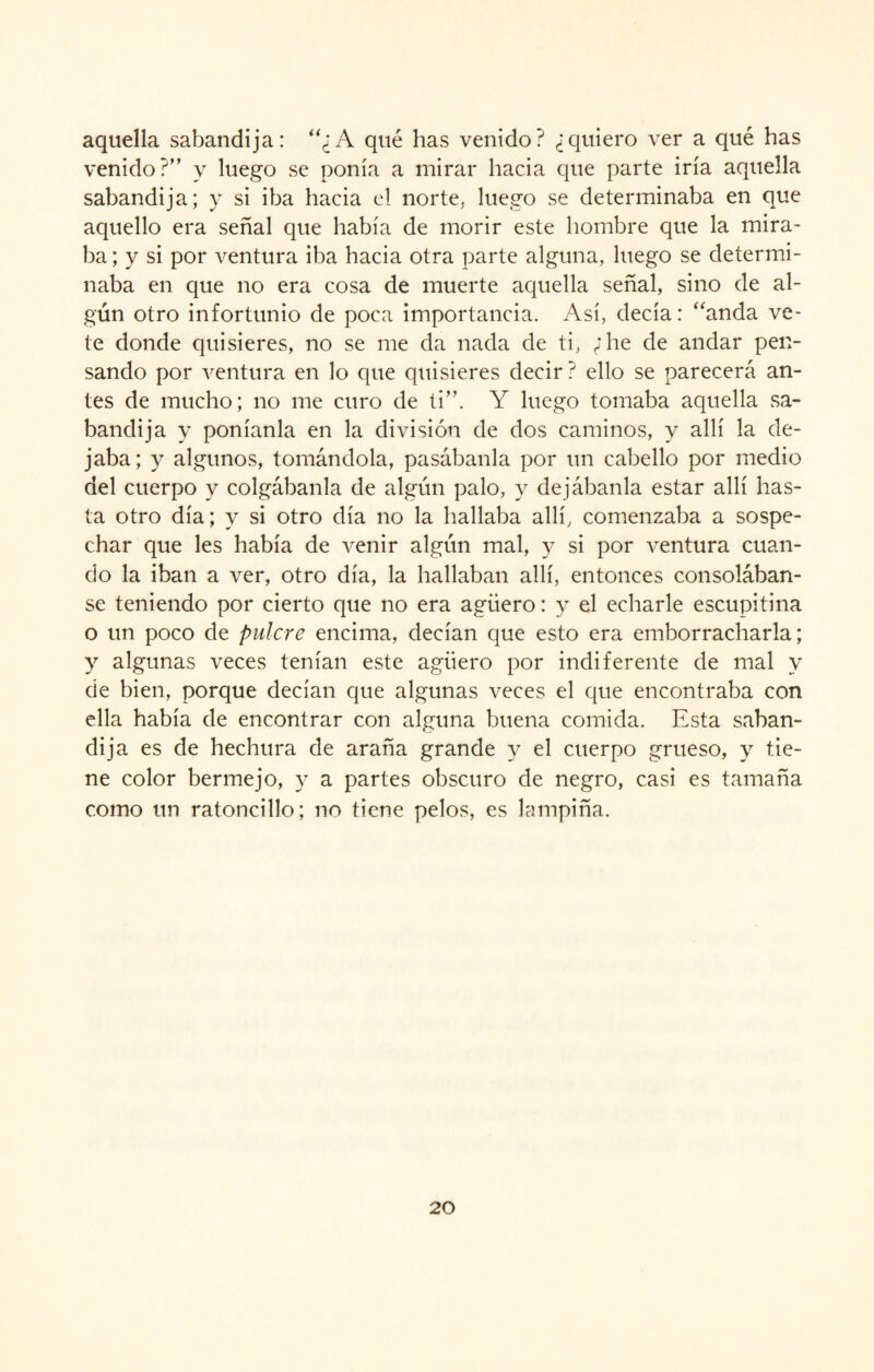 aquella sabandija: “¿A qué has venido? ¿quiero ver a qué has venido?” y luego se ponía a mirar hacia que parte iría aquella sabandija; y si iba hacia el norte, luego se determinaba en que aquello era señal que había de morir este hombre que la mira¬ ba ; y si por ventura iba hacia otra parte alguna, luego se determi¬ naba en que no era cosa de muerte aquella señal, sino de al¬ gún otro infortunio de poca importancia. Así, decía: “anda ve¬ te donde quisieres, no se me da nada de ti, ¿he de andar pen¬ sando por ventura en lo que quisieres decir? ello se parecerá an¬ tes de mucho; no me curo de ti”. Y luego tomaba aquella sa¬ bandija y poníanla en la división de dos caminos, y allí la de¬ jaba; y algunos, tomándola, pasábanla por un cabello por medio del cuerpo y colgábanla de algún palo, y dejábanla estar allí has¬ ta otro día; y si otro día no la hallaba allí, comenzaba a sospe¬ char que les había de venir algún mal, y si por ventura cuan¬ do la iban a ver, otro día, la hallaban allí, entonces consolában¬ se teniendo por cierto que no era agüero: y el echarle escupitina o un poco de pulcre encima, decían que esto era emborracharla; y algunas veces tenían este agüero por indiferente de mal y de bien, porque decían que algunas veces el que encontraba con ella había de encontrar con aleuna buena comida. Esta saban- dij a es de hechura de araña grande y el cuerpo grueso, y tie¬ ne color bermejo, y a partes obscuro de negro, casi es tamaña como un ratoncillo; no tiene pelos, es lampiña.