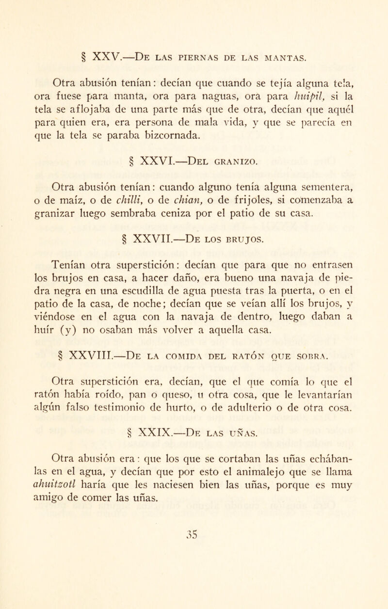 § XXV.—De las piernas de las mantas. Otra abusión tenían: decían que cuando se tejía alguna tela, ora fuese para manta, ora para naguas, ora para huípil, si la tela se aflojaba de una parte más que de otra, decían que aquél para quien era, era persona de mala vida, y que se parecía en que la tela se paraba bizcornada. § XXVI.—Del granizo. Otra abusión tenían: cuando alguno tenía alguna sementera, o de maíz, o de chilli, o de chian, o de frijoles, si comenzaba a granizar luego sembraba ceniza por el patio de su casa. § XXVII.—De los brujos. Tenían otra superstición: decían que para que no entrasen los brujos en casa, a hacer daño, era bueno una navaja de pie¬ dra negra en una escudilla de agua puesta tras la puerta, o en el patio de la casa, de noche; decían que se veían allí los brujos, y viéndose en el agua con la navaja de dentro, luego daban a huir (y) no osaban más volver a aquella casa. § XXVIII.—De la comida del ratón que sobra. Otra superstición era, decían, que el que comía lo que el ratón había roído, pan o queso, u otra cosa, que le levantarían algún falso testimonio de hurto, o de adulterio o de otra cosa. § XXIX.—De las uñas. Otra abusión era: que los que se cortaban las uñas echában¬ las en el agua, y decían que por esto el anímale jo que se llama ahuitzotl haría que les naciesen bien las uñas, porque es muy amigo de comer las uñas.