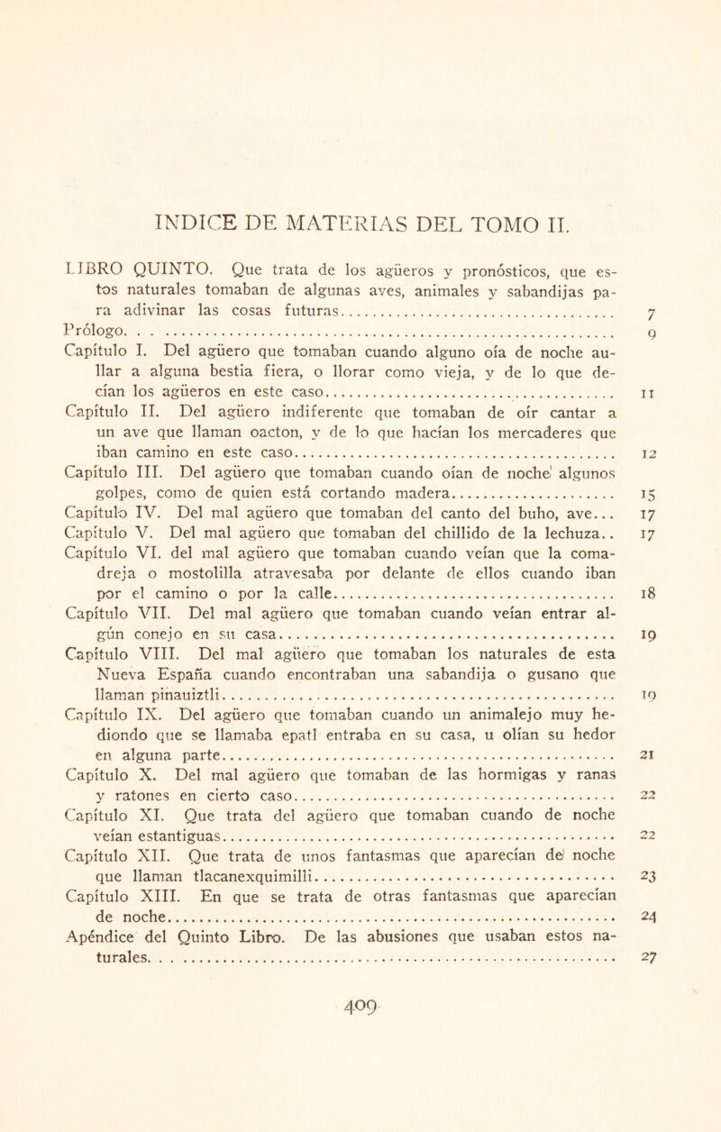 LIBRO QUINTO. Que trata de los agüeros y pronósticos, que es¬ tos naturales tomaban de algunas aves, animales y sabandijas pa¬ ra adivinar las cosas futuras. 7 Prólogo. g Capítulo I. Del agüero que tomaban cuando alguno oía de noche au¬ llar a alguna bestia fiera, o llorar como vieja, y de lo que de¬ cían los agüeros en este caso. n Capítulo II. Del agüero indiferente que tomaban de oír cantar a un ave que llaman oacton, y de lo que hacían los mercaderes que iban camino en este caso. 12 Capítulo III. Del agüero que tomaban cuando oían de noche' algunos golpes, como de quien está cortando madera. 15 Capítulo IV. Del mal agüero que tomaban del canto del buho, ave... 17 Capítulo V. Del mal agüero que tomaban del chillido de la lechuza.. 17 Capítulo VI. del mal agüero que tomaban cuando veían que la coma¬ dreja o mostolilla atravesaba por delante de ellos cuando iban por el camino o por la calle. 18 Capítulo VII. Del mal agüero que tomaban cuando veían entrar al¬ gún conejo en su casa. 19 Capítulo VIII. Del mal agüero que tomaban los naturales de esta Nueva España cuando encontraban una sabandija o gusano que llaman pinauiztli. 19 Capítulo IX. Del agüero que tomaban cuando un animalejo muy he¬ diondo que se llamaba epatl entraba en su casa, u olían su hedor en alguna parte. 21 Capítulo X. Del mal agüero que tomaban de las hormigas y ranas y ratones en cierto caso. 22 Capítulo XI. Que trata del agüero que tomaban cuando de noche veían estantiguas. 22 Capítulo XII. Que trata de unos fantasmas que aparecían de¡ noche que llaman tlacanexquimilli. 23 Capítulo XIII. En que se trata de otras fantasmas que aparecían de noche. 24 Apéndice del Quinto Libro. De las abusiones que usaban estos na¬ turales. 27 409