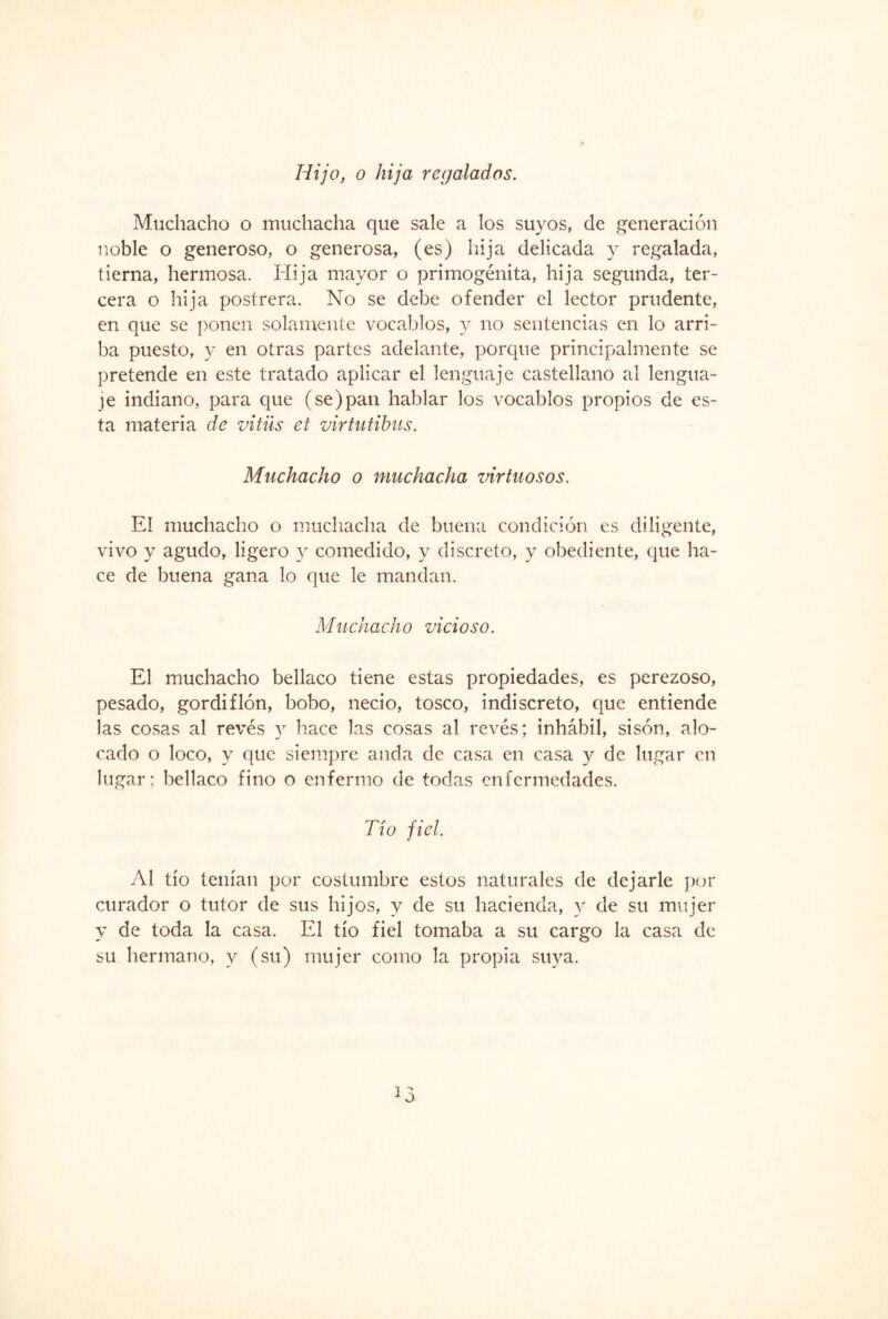 Hijo, o hija regalados. Muchacho o muchacha que sale a los suyos, de generación noble o generoso, o generosa, (es) hija delicada y regalada, tierna, hermosa. Hija mayor o primogénita, hija segunda, ter¬ cera o hija postrera. No se debe ofender el lector prudente, en que se ponen solamente vocablos, y no sentencias en lo arri¬ ba puesto, y en otras partes adelante, porque principalmente se pretende en este tratado aplicar el lenguaje castellano al lengua¬ je indiano, para que (se)pan hablar los vocablos propios de es¬ ta materia de vitüs et virtutibus. Muchacho o muchacha virtuosos. El muchacho o muchacha de buena condición es diligente, vivo y agudo, ligero y comedido, y discreto, y obediente, que ha¬ ce de buena gana lo que le mandan. Muchach o vicioso. El muchacho bellaco tiene estas propiedades, es perezoso, pesado, gordiflón, bobo, necio, tosco, indiscreto, que entiende las cosas al revés y hace las cosas al revés; inhábil, sisón, alo¬ cado o loco, y que siempre anda de casa en casa y de lugar en lugar; bellaco fino o enfermo de todas enfermedades. Tío fiel. Al tío tenían por costumbre estos naturales de dejarle por curador o tutor de sus hijos, y de su hacienda, y de su mujer y de toda la casa. El tío fiel tomaba a su cargo la casa de su hermano, y (su) mujer como la propia suya.