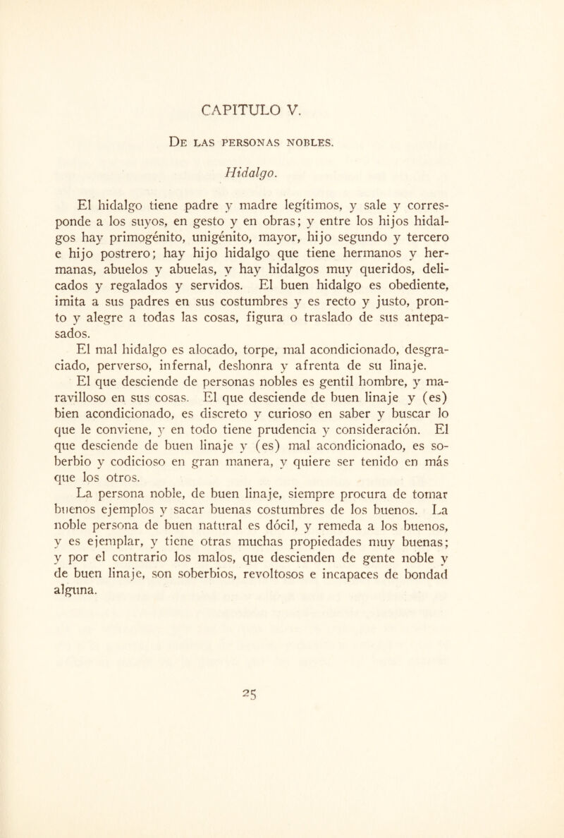 De las personas nobles. Hidalgo. El hidalgo tiene padre y madre legítimos, y sale y corres¬ ponde a los suyos, en gesto y en obras; y entre los hijos hidal¬ gos hay primogénito, unigénito, mayor, hijo segundo y tercero e hijo postrero; hay hijo hidalgo que tiene hermanos y her¬ manas, abuelos y abuelas, y hay hidalgos muy queridos, deli¬ cados y regalados y servidos. El buen hidalgo es obediente, imita a sus padres en sus costumbres y es recto y justo, pron¬ to y alegre a todas las cosas, figura o traslado de sus antepa¬ sados. El mal hidalgo es alocado, torpe, mal acondicionado, desgra¬ ciado, perverso, infernal, deshonra y afrenta de su linaje. El que desciende de personas nobles es gentil hombre, y ma¬ ravilloso en sus cosas. El que desciende de buen linaje y (es) bien acondicionado, es discreto y curioso en saber y buscar lo que le conviene, y en todo tiene prudencia y consideración. El que desciende de buen linaje y (es) mal acondicionado, es so¬ berbio y codicioso en gran manera, y quiere ser tenido en más que los otros. La persona noble, de buen linaje, siempre procura de tomar buenos ejemplos y sacar buenas costumbres de los buenos. La noble persona de buen natural es dócil, y remeda a los buenos, y es ejemplar, y tiene otras muchas propiedades muy buenas; y por el contrario los malos, que descienden de gente noble y de buen linaje, son soberbios, revoltosos e incapaces de bondad alguna.