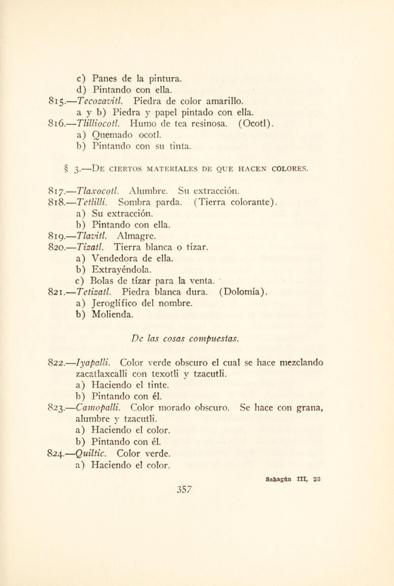c) Panes de la pintura. d) Pintando con ella. 815. —Tecozavitl. Piedra de color amarillo. a y b) Piedra y papel pintado con ella. 816. —Tlittiocotl. Plumo de tea resinosa. (Ocotl). a) Quemado ocotl. b) Pintando con su tinta. § 3.—De ciertos materiales de que hacen colores. 817. —Tlaxocotl. Alumbre. Su extracción. 818. —Tetíilli. Sombra parda. (Tierra colorante). a) Su extracción. b) Pintando con ella. 819. —Tlavitl. Almagre. 820. —Tizatl. Tierra blanca o tizar. a) Vendedora de ella. b) Extrayéndola. c) Bolas de tizar para la venta. ’ 821. —Te tizatl. Piedra blanca dura. (Dolomía). a) Jeroglífico del nombre. b) Molienda. De las cosas compuestas. 822. —-Iyapalli. Color verde obscuro el cual se hace mezclando zacatlaxcalli con texotli y tzacutli. a) Haciendo el tinte. b) Pintando con él. 823. —Camopalli. Color morado obscuro. Se hace con grana, alumbre y tzacutli. a) Haciendo el color. b) Pintando con él. 824. —Quiltic. Color verde. a) Haciendo el color. Sa&agún III, 23