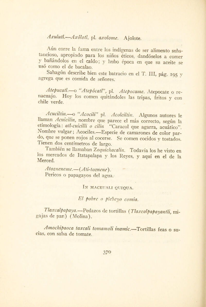 A Milu ti-—Axolotl, pl. axolome. Ajolote. Aun coi re la fama entre los indígenas de ser alimento subs¬ tancioso, apropiado para los niños éticos, dándoselos a comer y bañándolos en el caldo; y hubo época en que su aceite se usó como el de bacalao. Sahagún describe bien este batracio en el T. III, pág. 195 y agrega que es comida de señores. Atepucatl. o Atepocatl”, pl. Atepocame. Atepocate o re¬ nacuajo. Hoy los comen quitándoles las tripas, fritos v con chile verde. A cual ti n. o Acocili’ pl. Acolciltin. Algunos autores le llaman Acuxcihn, nombre que parece el más correcto, según la etimología: atl-cuicilli o cilin “Caracol que agarra, acuático”. Nombre vulgar; Acociles.—Especie de camarones de color par¬ do, que se ponen rojos al cocerse. Se comen cocidos y tostados. Tienen dos centímetros de largo. También se llamaban Zoquich&cciliti. Todavía los he visto en los mercados de Itztapalapa y los Reves, y aquí en el de la Merced. Atozneneme-— (A ti-toznene). Pericos o papagayos del agua.' In maceuali quiqua. El pobre o plebeyo comía. Tlaxcalpapaya.—Pedazos de tortillas (Tlaxcalpapayantli, mi¬ gajas de pan) (Molina). Amochipaoca taxcali tomamoli inamic.—Tortillas feas o su¬ cias, con salsa de tomate. 3/0