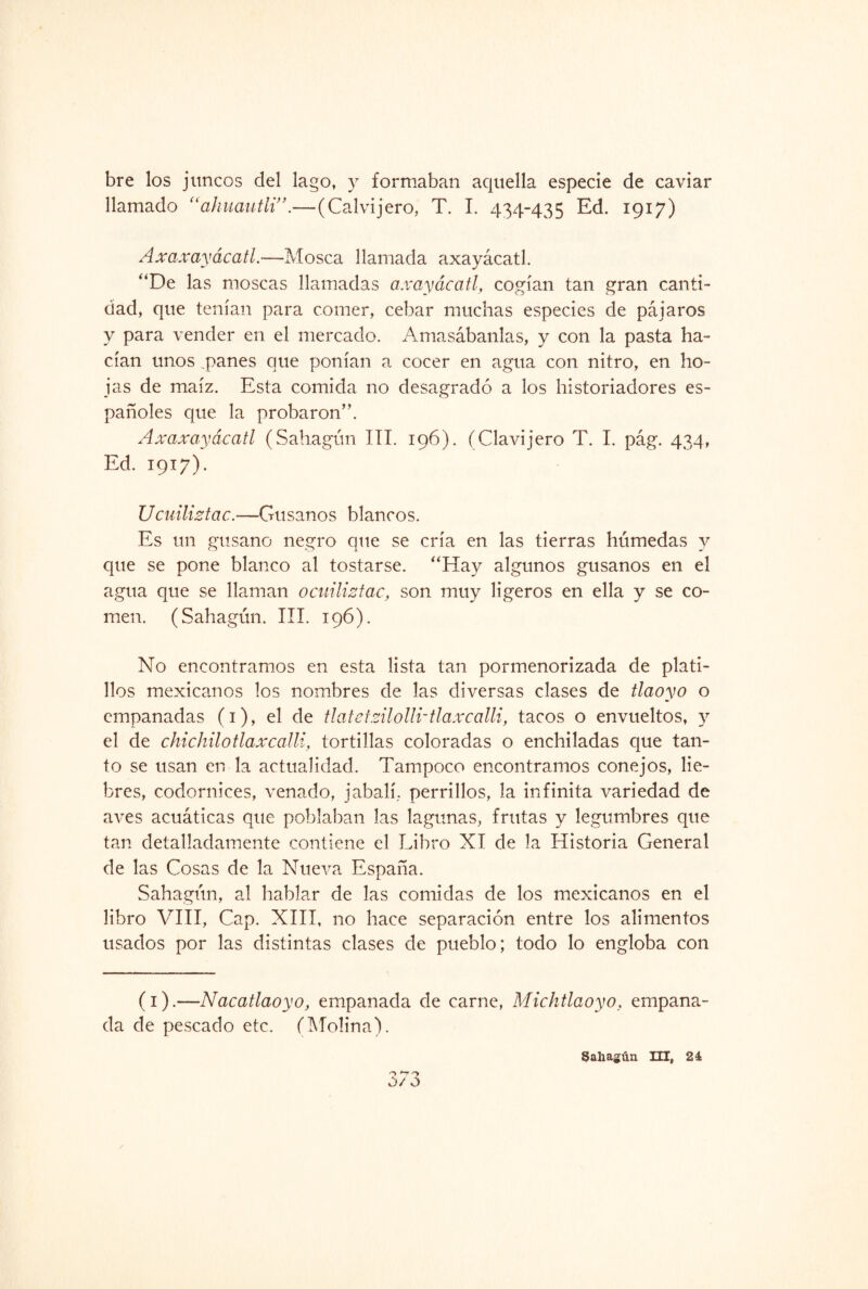 bre los juncos del lago, y formaban aquella especie de caviar llamado “ahuautli”.—(Calvijero. T. I. 434-435 Ed. 1917) Axaxayácatl.—Mosca llamada axayácatl. “De las moscas llamadas axayácatl, cogían tan gran canti¬ dad, que tenían para comer, cebar muchas especies de pájaros y para vender en el mercado. Amasábanlas, y con la pasta ha¬ cían unos .panes que ponían a cocer en agua con nitro, en ho¬ jas de maíz. Esta comida no desagradó a los historiadores es¬ pañoles que la probaron”. Axaxayácatl (Sahagún III. 196). (Clavijero T. I. pág. 434, Ed. 1917). Ucuiliztac.—Gusanos blancos. Es un gusano negro que se cría en las tierras húmedas y que se pone blanco al tostarse. “Hay algunos gusanos en el agua que se llaman ocuiliztac, son muy ligeros en ella y se co¬ men. (Sahagún. III. 196). No encontramos en esta lista tan pormenorizada de plati¬ llos mexicanos los nombres de las diversas clases de tlaoyo o empanadas (1), el de tlatetzilolli-tlaxcalli, tacos o envueltos, y el de chichilotlaxcalli, tortillas coloradas o enchiladas que tan¬ to se usan en la actualidad. Tampoco encontramos conejos, lie¬ bres, codornices, venado, jabalí, perrillos, la infinita variedad de aves acuáticas que poblaban las lagunas, frutas y legumbres que tan detalladamente contiene el Libro XI de la Historia General de las Cosas de la Nueva España. Sahagún, al hablar de las comidas de los mexicanos en el libro VIII, Cap. XIII, no hace separación entre los alimentos usados por las distintas clases de pueblo; todo lo engloba con (1).—Nacatlaoyo, empanada de carne, Michtlaoyo, empana¬ da de pescado etc. (Molina). o *-7 0/ o Sahagún III, 24