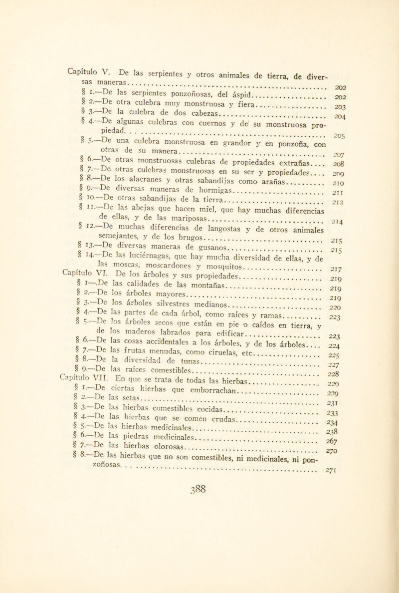 Capítulo V. De las serpientes y otros animales de tierra, de diver¬ sas maneras. § i.—De las serpientes ponzoñosas, del áspid.V.'.V.'202 § “• culebra muy monstruosa y fiera. 203 ^ 3- De la culebra de dos cabezas... >0^ § 4- De algunas culebras con cuernos y de1 su monstruosa pro¬ piedad. § 5—De una culebra monstruosa en grandor y en ponzoña, con otras de su manera. § 6. De otias monstruosas culebras de propiedades extrañas.... 208 § 7-—De otras culebras monstruosas en su ser y propiedades..,. 209 § l°s alacranes y otras sabandijas como arañas. 210 § 9-—De diversas maneras de hormigas.2TI § 10. De otras sabandijas de la tierra. oj-? § ii.—De las abejas que hacen miel, que hay muchas diferencias de ellas, y de las mariposas. 2I \ § 12.—De muchas diferencias de langostas y de otros animales semejantes, y de los brugos. 2I- § *3- De diversas maneras de gusanos... 21 § 14.—De las luciérnagas, que hay mucha diversidad de ellas, y dé las moscas, moscardones y mosquitos. 2j~> Capítulo VI. De los árboles y sus propiedades. 219 § 1 ^as calidades de las montañas. OIg § 2- De los árboles mayores. ^ ^ 3- De los árboles silvestres medianos. O20 § 4.—De las partes de cada árbol, como raíces y ramas. 2^3 § 5- De los árboles secos que están en pie o caídos en* tierra* *y de los maderos labrados para edificar. ’ ' 22^ § 6- De las cosas accidentales a los árboles, y de los ár‘bol‘e‘s *. *.! ¡24 s 7.—De las frutas menudas, como ciruelas, etc. § 8.—De la diversidad de tunas. § g.~De las raíces comestibles. ’ Capítulo VII. En que se trata de todas las hierbas ’ * ’ ’ * * ‘ ’ ^ T' ciertas hierbas que emborrachan. § 2.—De las setas. .29 § 3- De las hierbas comestibles cocidas. § 4- De las hierbas que se comen crudas. § 5- De las hierbas medicinales. 2 g § 6. De las piedras medicinales. § 7- De las hierbas olorosas. § 8.—De las hierbas que no son comestibles, ni medicinales, ni pon¬ zoñosas. ... . 271