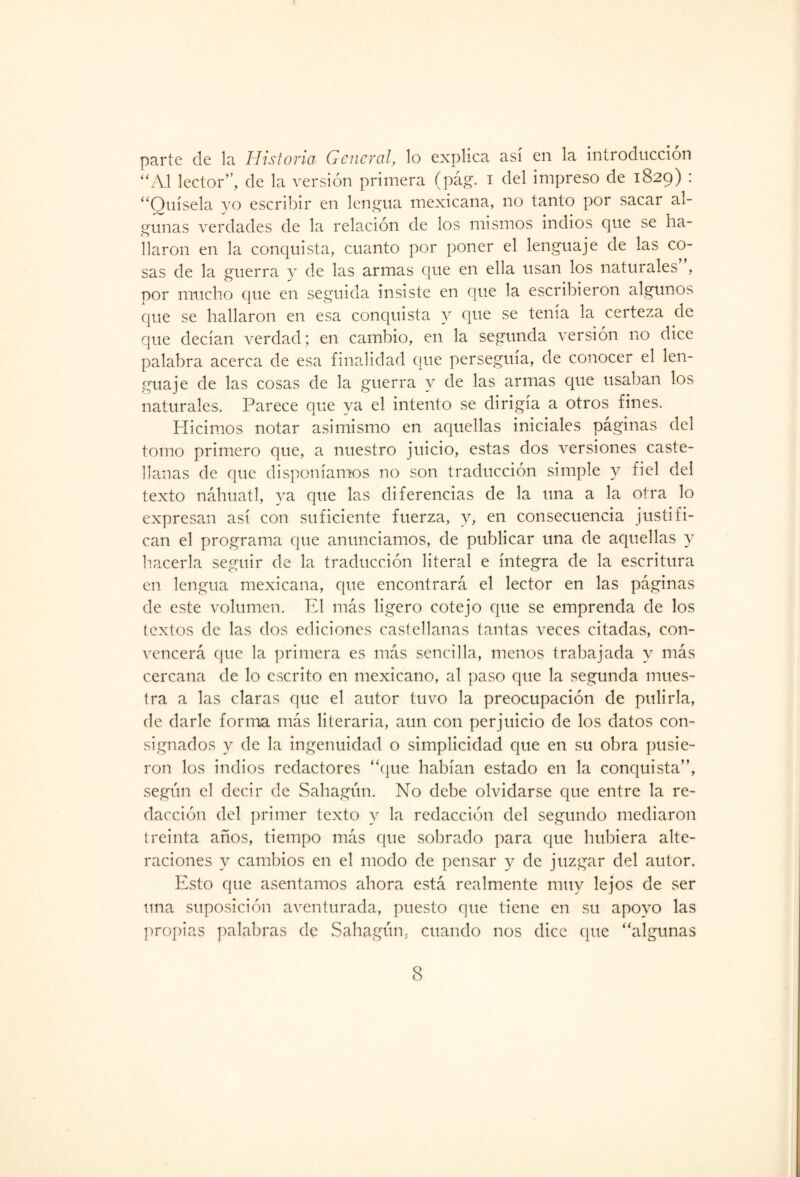 parte de la Historia General, lo explica así en la introducción “Al lector”, de la versión primera (pág. i del impreso de 1829) : “Quísela yo escribir en lengua mexicana, no tanto por sacar al¬ gunas verdades de la relación de los mismos indios que se ha¬ llaron en la conquista, cuanto por poner el lenguaje de las co¬ sas de la guerra y de las armas que en ella usan los naturales , por mucho que en seguida insiste en que la escribieron algunos que se hallaron en esa conquista y que se tenía la certeza de que decían verdad; en cambio, en la segunda versión no dice palabra acerca de esa finalidad que perseguía, de conocer el len¬ guaje de las cosas de la guerra y de las armas que usaban los naturales. Parece que ya el intento se dirigía a otros fines. Hicimos notar asimismo en aquellas iniciales paginas del tomo primero que, a nuestro juicio, estas dos versiones caste¬ llanas de que disponíamos no son traducción simple y fiel del texto náhuatl, ya que las diferencias de la una a la otra lo expresan así con suficiente fuerza, y, en consecuencia justifi¬ can el programa que anunciamos, de publicar una de aquellas y hacerla seguir de la traducción literal e íntegra de la escritura en lengua mexicana, que encontrará el lector en las páginas de este volumen. El más ligero cotejo que se emprenda de los textos de las dos ediciones castellanas tantas veces citadas, con¬ vencerá que la primera es más sencilla, menos trabajada y más cercana de lo escrito en mexicano, al paso que la segunda mues¬ tra a las claras que el autor tuvo la preocupación de pulirla, de darle forma más literaria, aun con perjuicio de los datos con¬ signados y de la ingenuidad o simplicidad que en su obra pusie¬ ron los indios redactores “(pie habían estado en la conquista”, según el decir de Sahagún. No debe olvidarse que entre la re¬ dacción del primer texto y la redacción del segundo mediaron treinta anos, tiempo más que sobrado para epte hubiera alte¬ raciones y cambios en el modo de pensar y de juzgar del autor. Esto que asentamos ahora está realmente muy lejos de ser una suposición aventurada, puesto que tiene en su apoyo las propias palabras de Sahagún, cuando nos dice que “algunas