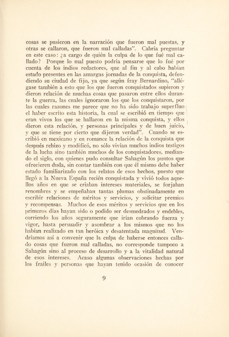 cosas se pusieron en la narración que fueron mal puestas, y otras se callaron, que fueron mal calladas”. Cabría preguntar en este caso: ¿a cargo de quién la culpa de lo que fue mal ca¬ llado? Porque lo mal puesto podría pensarse que lo fué por cuenta de los indios redactores, que al fin y al cabo habían estado presentes en las amargas jornadas de la conquista, defen¬ diendo su ciudad de fijo, ya que según fray Bernardino, “allé¬ gase también a esto que los que fueron conquistados supieron y dieron relación de muchas cosas que pasaron entre eilos duran¬ te la guerra, las cuales ignoraron los que los conquistaron, por las cuales razones me parece que no ha sido trabajo superfluo el haber escrito esta historia, la cual se escribió en tiempo que eran vivos los que se hallaron en la misma conquista, y ellos dieron esta relación, y personas principales y de buen juicio, y que se tiene por cierto que dijeron verdad”. Cuando se es¬ cribió en mexicano y en romance la relación de la conquista que después rehizo y modificó, no sólo vivían muchos indios testigos de la lucha sino también muchos de los conquistadores, median¬ do el siglo, con quienes pudo consultar Sahagún los puntos que ofrecieren duda, sin contar también con que él mismo debe haber estado familiarizado con los relatos de esos hechos, puesto que llegó a la Nueva España recién conquistada y vivió todos aque¬ llos años en que se criaban intereses materiales, se forjaban renombres y se empeñaban tantas plumas obstinadamente en escribir relaciones de méritos y servicios, y solicitar premios y recompensas. Muchos de esos méritos y servicios que en los primeros días hayan sido o podido ser desmedrados y endebles, corriendo los años seguramente que irían cobrando fuerza y vigor, hasta persuadir y asombrar a los mismos que no los habían realizado en tan heroica y desatentada magnitud. Ven¬ dríamos así a convenir que la culpa de haberse entonces calla¬ do cosas que fueron mal calladas, no corresponde tampoco a Sahagún sino al proceso de desarrollo y a la vitalidad natural de esos intereses. Acaso algunas observaciones hechas por los frailes y personas que hayan tenido ocasión de conocer