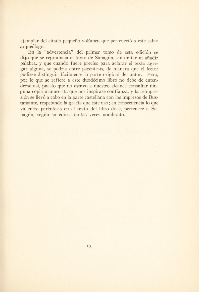 ejemplar del citado pequeño volumen que perteneció a este sabio arqueólogo. En la “advertencia” del primer tomo de esta edición se dijo que se reproducía el texto de Sahagún, sin quitar ni añadir palabra, y que cuando fuere preciso para aclarar el texto agre¬ gar alguna, se podría entre paréntesis, de manera que el lector pudiese distinguir fácilmente la parte original del autor. Pero, por lo que se refiere a este duodécimo libro no debe de enten¬ derse así, puesto que no estuvo a nuestro alcance consultar nin¬ guna copia manuscrita que nos inspirase confianza, y la reimpre¬ sión se llevó a cabo en la parte castellana con los impresos de Bus- tamante, respetando la grafía que éste usó; en consecuencia lo que va entre paréntesis en el texto del libro doce, pertenece a Sa- hagún, según su editor tantas veces nombrado.