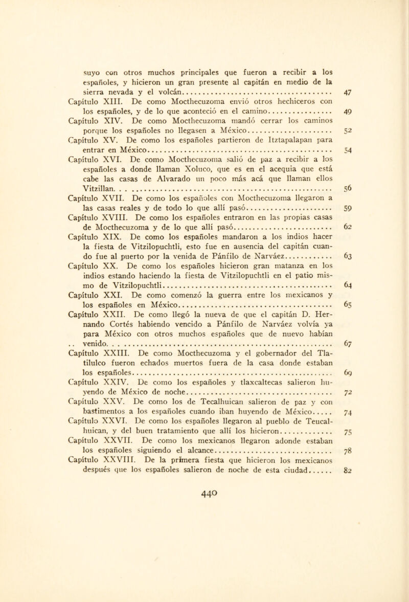 suyo con otros muchos principales que fueron a recibir a los españoles, y hicieron un gran presente al capitán en medio de la sierra nevada y el volcán. 47 Capítulo XIII. De como Mocthecuzoma envió otros hechiceros con los españoles, y de lo que aconteció en el camino. 49 Capítulo XIV. De como Mocthecuzoma mandó cerrar los caminos porque los españoles no llegasen a México. 52 Capítulo XV. De como los españoles partieron de Itztapalapan para entrar en México. 54 Capítulo XVI. De como Mocthecuzoma salió de paz a recibir a los españoles a donde llaman Xoluco, que es en el acequia que está cabe las casas de Alvarado un poco más acá que llaman ellos Vitzillan. 56 Capítulo XVII. De como los españoles con Mocthecuzoma llegaron a las casas reales y de todo lo que allí pasó. 59 Capítulo XVIII. De como los españoles entraron en las propias casas de Mocthecuzoma y de lo que allí pasó. 62 Capítulo XIX. De como los españoles mandaron a los indios hacer la fiesta de Vitzilopuchtli, esto fue en ausencia del capitán cuan¬ do fue al puerto por la venida de Pánfilo de Narváez. 63 Capítulo XX. De como los españoles hicieron gran matanza en los indios estando haciendo la fiesta de Vitzilopuchtli en el patio mis¬ mo de Vitzilopuchtli. 64 Capítulo XXI. De como comenzó la guerra entre los mexicanos y los españoles en México. 65 Capítulo XXII. De como llegó la nueva de que el capitán D. Her¬ nando Cortés habiendo vencido a Pánfilo de Narváez volvía ya para México con otros muchos españoles que de nuevo habían .. venido. 67 Capítulo XXIII. De como Mocthecuzoma y el gobernador del Tla- tilulco fueron echados muertos fuera de la casa donde estaban los españoles. 6q Capítulo XXIV. De como los españoles y tlaxcaltecas salieron hu¬ yendo de México de noche... 72 Capítulo XXV. De como los de Tecalhuican salieron de paz y con bastimentos a los españoles cuando iban huyendo de México. 74 Capítulo XXVI. De como los españoles llegaron al pueblo de Teucal- huican, y del buen tratamiento que allí los hicieron. 75 Capítulo XXVII. De como los mexicanos llegaron adonde estaban los españoles siguiendo el alcance. 78 Capítulo XXVIII. De la primera fiesta que hicieron los mexicanos después que los españoles salieron de noche de esta ciudad. 82 44O