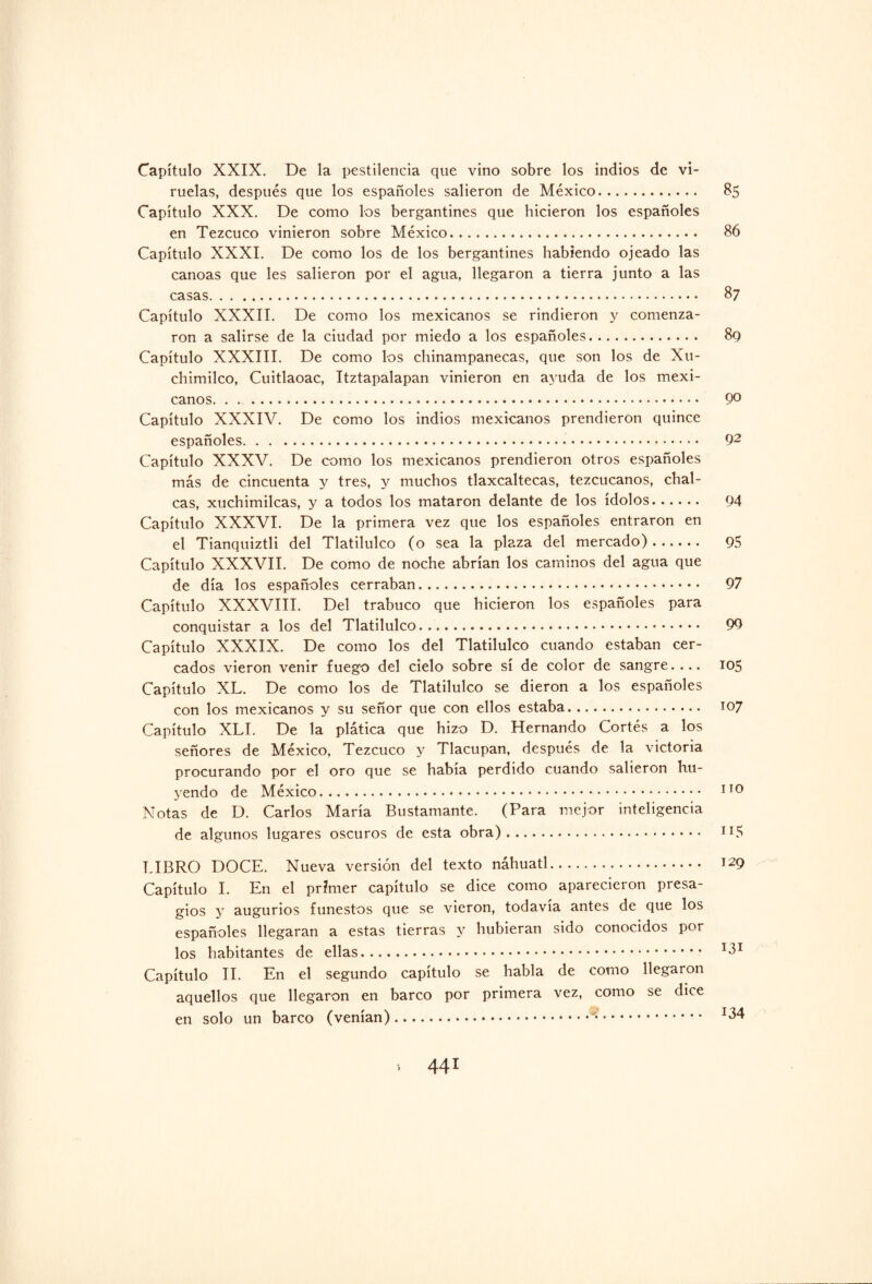 Capítulo XXIX. De la pestilencia que vino sobre los indios de vi¬ ruelas, después que los españoles salieron de México. 85 Capítulo XXX. De como los bergantines que hicieron los españoles en Tezcuco vinieron sobre México. 86 Capítulo XXXI. De como los de los bergantines habiendo ojeado las canoas que les salieron por el agua, llegaron a tierra junto a las casas. 87 Capítulo XXXII. De como los mexicanos se rindieron y comenza¬ ron a salirse de la ciudad por miedo a los españoles. 89 Capítulo XXXIII. De como los chinampanecas, que son los de Xu- cbimilco, Cuitlaoac, Itztapalapan vinieron en ayuda de los mexi¬ canos. 9° Capítulo XXXIV. De como los indios mexicanos prendieron quince españoles. 92 Capítulo XXXV. De como los mexicanos prendieron otros españoles más de cincuenta y tres, y muchos tlaxcaltecas, tezcucanos, chal- cas, xuchimilcas, y a todos los mataron delante de los ídolos. 94 Capítulo XXXVI. De la primera vez que los españoles entraron en el Tianquiztli del Tlatilulco (o sea la plaza del mercado). 95 Capítulo XXXVII. De como de noche abrían los caminos del agua que de día los españoles cerraban. 97 Capítulo XXXVIII. Del trabuco que hicieron los españoles para conquistar a los del Tlatilulco. 99 Capítulo XXXIX. De como los del Tlatilulco cuando estaban cer¬ cados vieron venir fuego del cielo sobre sí de color de sangre.... 105 Capítulo XL. De como los de Tlatilulco se dieron a los españoles con los mexicanos y su señor que con ellos estaba. 107 Capítulo XLI. De la plática que hizo D. Hernando Cortés a los señores de México, Tezcuco y Tlacupan, después de la victoria procurando por el oro que se había perdido cuando salieron hu¬ yendo de México. 110 Notas de D. Carlos María Bustamante. (Para mejor inteligencia de algunos lugares oscuros de esta obra). n5 LIBRO DOCE. Nueva versión del texto náhuatl. 129 Capítulo I. En el primer capítulo se dice como aparecieron presa¬ gios y augurios funestos que se vieron, todavía antes de que los españoles llegaran a estas tierras y hubieran sido conocidos por los habitantes de ellas. IdI Capítulo II. En el segundo capítulo se habla de como llegaron aquellos que llegaron en barco por primera vez, como se dice en solo un barco (venían)...