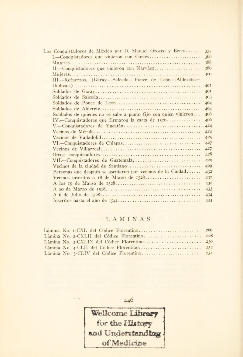 Los Conquistadores de México por D. Manuel Orozco y Berra. 337 I. —Conquistadores que vinieron con Cortes. 366 Mujeres. 388 II. —Conquistadores que vinieron con Narváez. 389 Mujeres. 4°° III. —Refuerzos. (Caray.-—Salceda.—Ponce de León.—Alderete.— Dudosos). • 4^1 Soldados de Caray. 401 Soldados de Salceda. 403 Soldados de Ponce de León. 4°4 Soldados de Alderete. 4°4 Soldados de quienes no se sabe a punto fijo con quien vinieron... 406 IV. —Conquistadores que firmaron la carta de 1520. 4°6 V. —Conquistadores de Yucatán. A2A Vecinos de Mérida. 424 Vecinos de Valladolid. 425 VI. —Conquistadores de Chiapas. 427 Vecinos de Villarreal. A2? Otros conquistadores. 428 VIL—Conquistadores de Guatemala. 429 Vecinos de la ciudad de Santiago. A29 Personas que después se asentaron por vecinos de la Ciudad. 432 Vecinos inscritos a 18 de Marzo de 1528. 432 A los 19 de Marzo de 1528. 432 A 20 de Marzo de 1528... 433 A 6 de Julio de 1528. 434 Inscritos hasta el año de 1541. 434 L A M I N A S Lámina No. i-CXL del Códice Florentino. 26O Lámina No. 2-CXLII del Códice Florentino. 228 Lámina No. 3-CXLIX del Códice Florentino.. 230 Lámina No. 4-CLII del Códice Florentino. 232 Lámina No. 5-CLIV del Códice Florentino. 234 446 Wellcome Librarf for tíse HistOFy | ajad Understandlng. _ of Medíctate