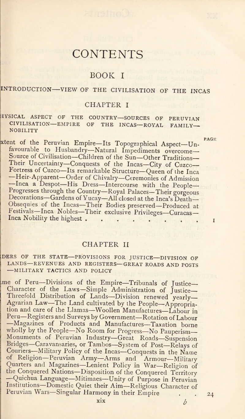 CONTENTS BOOK I INTRODUCTION-VIEW OF THE CIVILISATION OF THE INCAS CHAPTER I 3YSICAL ASPECT OF THE COUNTRY—SOURCES OF PERUVIAN CIVILISATION—EMPIRE OF THE INCAS—ROYAL FAMILY- NOBILITY page xtent of the Peruvian Empire—Its Topographical Aspect—Un¬ favourable to Husbandry—Natural Impediments overcome—• Source of Civilisation—Children of the Sun—Other Traditions— Their Uncertainty—Conquests of the Incas—City of Cuzco— Fortress of Cuzco—Its remarkable Structure—Queen of the Inca —Heir-Apparent—Order of Chivalry—Ceremonies of Admission Inca a Despot—His Dress—Intercourse with the People— Progresses through the Country—Royal Palaces—Their gorgeous Decorations—Gardens of Yucay—All closed at the Inca’s Death- Obsequies of the Incas—Their Bodies preserved—Produced at festivals—Inca Nobles—Their exclusive Privileges—Curacas— Inca Nobility the highest. x CHAPTER II DERS OF THE STATE—PROVISIONS FOR JUSTICE—DIVISION OF LANDS—REVENUES AND REGISTERS—GREAT ROADS AND POSTS —MILITARY TACTICS AND POLICY .me of Peru—Divisions of the Empire—Tribunals of Justice Character of the Laws—Simple Administration of Justice_ Threefold Distribution of Lands—Division renewed yearly_ Agrarian Law—The Land cultivated by the People—Appropria¬ tion and care of the Llamas—Woollen Manufactures—Labour in Peru—Registers and Surveys by Government—Rotation of Labour —Magazines of Products and Manufactures—Taxation borne wholly by the People—No Room for Progress—No Pauperism— Monuments of Peruvian Industry—Great Roads—Suspension Bridges—Caravansaries, or Tambos—System of Post—Relays of Couriers—Military Policy of the Incas—Conquests in the Name of Religion—Peruvian Army—Arms and Armour—Military Quarters and Magazines—Lenient Policy in War—Religion of the Conquered Nations—Disposition of the Conquered Territory —Quichua Language—Mitimaes—Unity of Purpose in Peruvian Institutions—Domestic Quiet their Aim—Religious Character of Peruvian Wars—Singular Harmony in their Empire b 24
