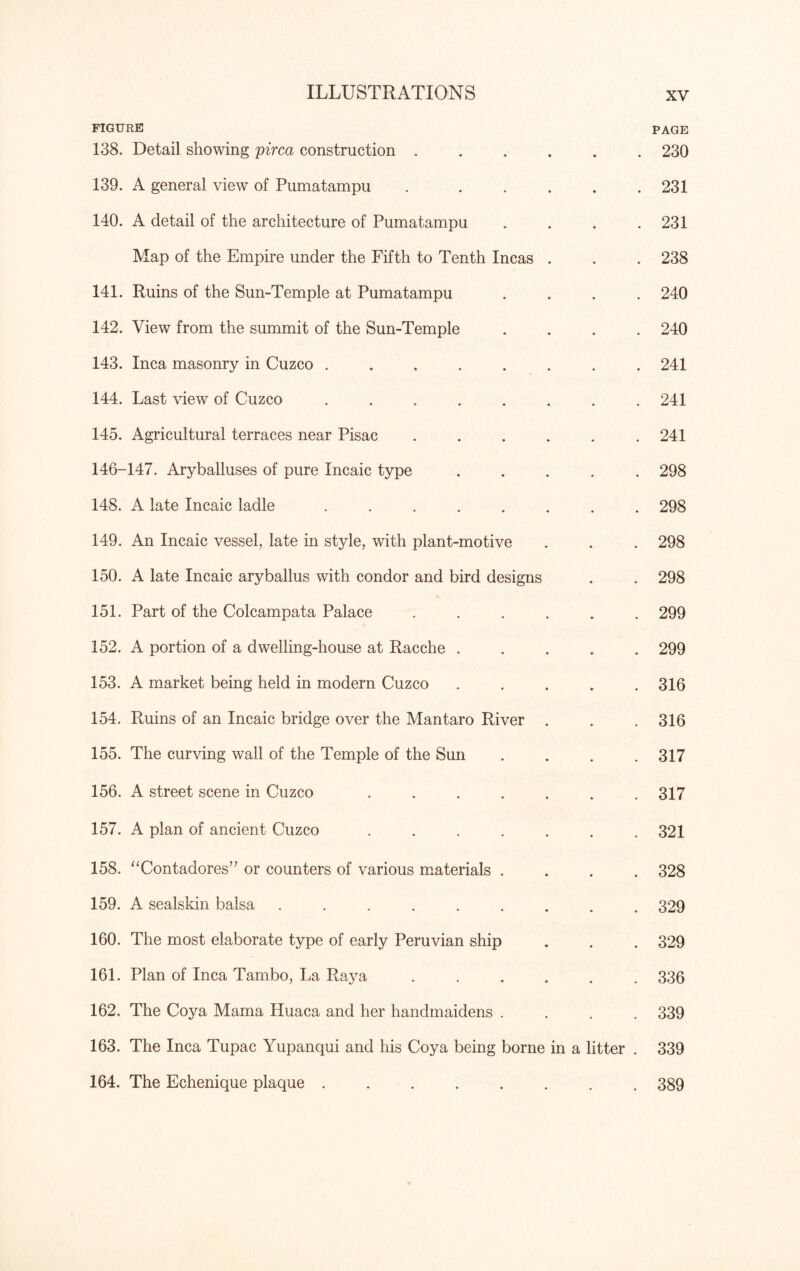 FIGURE PAGE 138. Detail showing pirca construction ...... 230 139. A general view of Pumatampu . . . . . .231 140. A detail of the architecture of Pumatampu . . . .231 Map of the Empire under the Fifth to Tenth Incas . . . 238 141. Ruins of the Sun-Temple at Pumatampu .... 240 142. View from the summit of the Sun-Temple .... 240 143. Inca masonry in Cuzco ........ 241 144. Last view of Cuzco ........ 241 145. Agricultural terraces near Pisac ...... 241 146-147. Aryballuses of pure Incaic type ..... 298 148. A late Incaic ladle ........ 298 149. An Incaic vessel, late in style, with plant-motive . . . 298 150. A late Incaic aryballus with condor and bird designs . . 298 151. Part of the Colcampata Palace ...... 299 152. A portion of a dwelling-house at Racche ..... 299 153. A market being held in modern Cuzco . . . . .316 154. Poiins of an Incaic bridge over the Mantaro River . . . 316 155. The curving wall of the Temple of the Sun . . . .317 156. A street scene in Cuzco ....... 317 157. A plan of ancient Cuzco ....... 321 158. “Contadores” or counters of various materials .... 328 159. A sealskin balsa ......... 329 160. The most elaborate type of early Peruvian ship . . . 329 161. Plan of Inca Tambo, La Raya ...... 336 162. The Coya Mama Huaca and her handmaidens .... 339 163. The Inca Tupac Yupanqui and his Coya being borne in a litter . 339 164. The Echenique plaque ........ 389