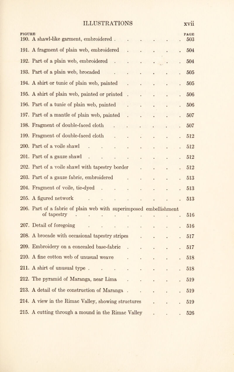 FIGURE PAGE 190. A shawl-like garment, embroidered ...... 503 191. A fragment of plain web, embroidered ..... 504 192. Part of a plain web, embroidered ...... 504 193. Part of a plain web, brocaded ...... 505 194. A shirt or tunic of plain web, painted ..... 505 195. A shirt of plain wreb, painted or printed ..... 506 196. Part of a tunic of plain web, painted ..... 506 197. Part of a mantle of plain web, painted ..... 507 198. Fragment of double-faced cloth ...... 507 199. Fragment of double-faced cloth . . . . . .512 200. Part of a voile shawl ........ 512 201. Part of a gauze shawl ........ 512 202. Part of a voile shawl with tapestry border . . . .512 203. Part of a gauze fabric, embroidered ..... 513 204. Fragment of voile, tie-dyed . . . . . . .513 205. A figured network ........ 513 206. Part of a fabric of plain web with superimposed embellishment of tapestry.516 207. Detail of foregoing ........ 516 208. A brocade with occasional tapestry stripes .... 517 209. Embroidery on a concealed base-fabric.517 210. A fine cotton web of unusual weave . . . . .518 211. A shirt of unusual type ........ 518 212. The pyramid of Maranga, near Lima.519 213. A detail of the construction of Maranga ..... 519 214. A view in the Rimac Valley, showing structures . . . 519 215. A cutting through a mound in the Rimac Valley . . . 526