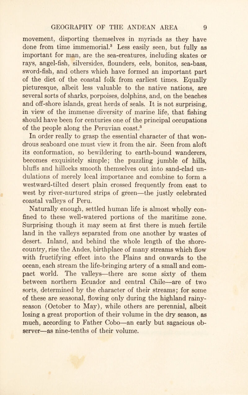 movement, disporting themselves in myriads as they have done from time immemorial.3 Less easily seen, but fully as important for man, are the sea-creatures, including skates or rays, angel-fish, silversides, flounders, eels, bonitos, sea-bass, sword-fish, and others which have formed an important part of the diet of the coastal folk from earliest times. Equally picturesque, albeit less valuable to the native nations, are several sorts of sharks, porpoises, dolphins, and, on the beaches and off-shore islands, great herds of seals. It is not surprising, in view of the immense diversity of marine life, that fishing should have been for centuries one of the principal occupations of the people along the Peruvian coast.3 In order really to grasp the essential character of that won¬ drous seaboard one must view it from the air. Seen from aloft its conformation, so bewildering to earth-bound wanderers, becomes exquisitely simple; the puzzling jumble of hills, bluffs and hillocks smooth themselves out into sand-clad un¬ dulations of merely local importance and combine to form a westward-tilted desert plain crossed frequently from east to west by river-nurtured strips of green—the justly celebrated coastal valleys of Peru. Naturally enough, settled human life is almost wholly con¬ fined to these well-watered portions of the maritime zone. Surprising though it may seem at first there is much fertile land in the valleys separated from one another by wastes of desert. Inland, and behind the whole length of the shore- country, rise the Andes, birthplace of many streams which flow with fructifying effect into the Plains and onwards to the ocean, each stream the life-bringing artery of a small and com¬ pact world. The valleys—there are some sixty of them between northern Ecuador and central Chile—are of two sorts, determined by the character of their streams; for some of these are seasonal, flowing only during the highland rainy- season (October to May), while others are perennial, albeit losing a great proportion of their volume in the dry season, as much, according to Father Cobo—an early but sagacious ob¬ server—as nine-tenths of their volume.