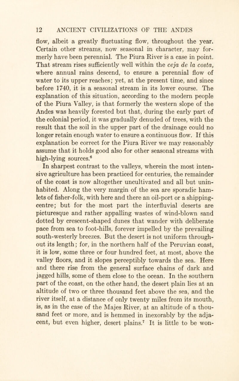 flow, albeit a greatly fluctuating flow, throughout the year. Certain other streams, now seasonal in character, may for¬ merly have been perennial. The Piura River is a case in point. That stream rises sufficiently well within the ceja de la costa, where annual rains descend, to ensure a perennial flow of water to its upper reaches; yet, at the present time, and since before 1740, it is a seasonal stream in its lower course. The explanation of this situation, according to the modern people of the Piura Valley, is that formerly the western slope of the Andes was heavily forested but that, during the early part of the colonial period, it was gradually denuded of trees, with the result that the soil in the upper part of the drainage could no longer retain enough water to ensure a continuous flow. If this explanation be correct for the Piura River we may reasonably assume that it holds good also for other seasonal streams with high-lying sources.6 In sharpest contrast to the valleys, wherein the most inten¬ sive agriculture has been practiced for centuries, the remainder of the coast is now altogether uncultivated and all but unin¬ habited. Along the very margin of the sea are sporadic ham¬ lets of fisher-folk, with here and there an oil-port or a shipping- centre; but for the most part the interfluvial deserts are picturesque and rather appalling wastes of wind-blown sand dotted by crescent-shaped dunes that wander with deliberate pace from sea to foot-hills, forever impelled by the prevailing south-westerly breezes. But the desert is not uniform through¬ out its length; for, in the northern half of the Peruvian coast, it is low, some three or four hundred feet, at most, above the valley floors, and it slopes perceptibly towards the sea. Here and there rise from the general surface chains of dark and jagged hills, some of them close to the ocean. In the southern part of the coast, on the other hand, the desert plain lies at an altitude of two or three thousand feet above the sea, and the river itself, at a distance of only twenty miles from its mouth, is, as in the case of the Majes River, at an altitude of a thou¬ sand feet or more, and is hemmed in inexorably by the adja¬ cent, but even higher, desert plains.7 It is little to be won-