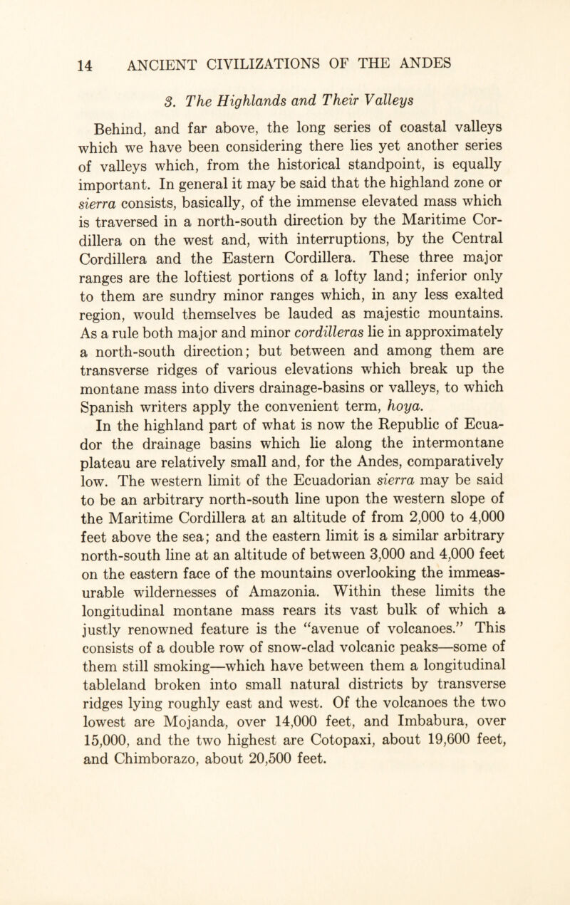 3. The Highlands and Their Valleys Behind, and far above, the long series of coastal valleys which we have been considering there lies yet another series of valleys which, from the historical standpoint, is equally important. In general it may be said that the highland zone or sierra consists, basically, of the immense elevated mass which is traversed in a north-south direction by the Maritime Cor¬ dillera on the west and, with interruptions, by the Central Cordillera and the Eastern Cordillera. These three major ranges are the loftiest portions of a lofty land; inferior only to them are sundry minor ranges which, in any less exalted region, would themselves be lauded as majestic mountains. As a rule both major and minor cordilleras lie in approximately a north-south direction; but between and among them are transverse ridges of various elevations which break up the montane mass into divers drainage-basins or valleys, to which Spanish writers apply the convenient term, hoya. In the highland part of what is now the Republic of Ecua¬ dor the drainage basins which lie along the intermontane plateau are relatively small and, for the Andes, comparatively low. The western limit of the Ecuadorian sierra may be said to be an arbitrary north-south line upon the western slope of the Maritime Cordillera at an altitude of from 2,000 to 4,000 feet above the sea; and the eastern limit is a similar arbitrary north-south line at an altitude of between 3,000 and 4,000 feet on the eastern face of the mountains overlooking the immeas¬ urable wildernesses of Amazonia. Within these limits the longitudinal montane mass rears its vast bulk of which a justly renowned feature is the “avenue of volcanoes.” This consists of a double row of snow-clad volcanic peaks—some of them still smoking—which have between them a longitudinal tableland broken into small natural districts by transverse ridges lying roughly east and west. Of the volcanoes the two lowest are Mojanda, over 14,000 feet, and Imbabura, over 15,000, and the two highest are Cotopaxi, about 19,600 feet, and Chimborazo, about 20,500 feet.