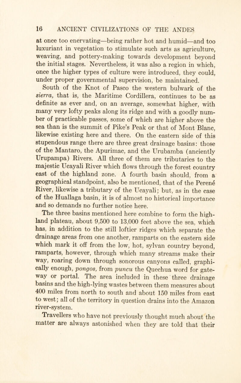 at once too enervating—being rather hot and humid—and too luxuriant in vegetation to stimulate such arts as agriculture, weaving, and pottery-making towards development beyond the initial stages. Nevertheless, it was also a region in which, once the higher types of culture were introduced, they could, under proper governmental supervision, be maintained. South of the Knot of Pasco the western bulwark of the sierra, that is, the Maritime Cordillera, continues to be as definite as ever and, on an average, somewhat higher, with many very lofty peaks along its ridge and with a goodly num¬ ber of practicable passes, some of which are higher above the sea than is the summit of Pike’s Peak or that of Mont Blanc, likewise existing here and there. On the eastern side of this stupendous range there are three great drainage basins: those of the Mantaro, the Apurimac, and the Urubamba (anciently Urupampa) Rivers. All three of them are tributaries to the majestic Ucayali River which flows through the forest country east of th6 highland zone. A fourth basin should, from a geographical standpoint, also be mentioned, that of the Perene River, likewise a tributary of the Ucayali; but, as in the case of the Huallaga basin, it is of almost no historical importance and so demands no further notice here. The three basins mentioned here combine to form the high¬ land plateau, about 9,500 to 13,000 feet above the sea, which has, in addition to the still loftier ridges which separate the drainage areas from one another, ramparts on the eastern side which mark it oft from the low, hot, sylvan country beyond, ramparts, however, through which many streams make their way, roaring down through sonorous canyons called, graphi¬ cally enough, pongos, from puncu the Quechua word for gate¬ way or portal. The area included in these three drainage basins and the high-lying wastes between them measures about 400 miles from north to south and about 150 miles from east to west; all of the territory in question drains into the Amazon river-system. Travellers who have not previously thought much about the matter are always astonished when they are told that their