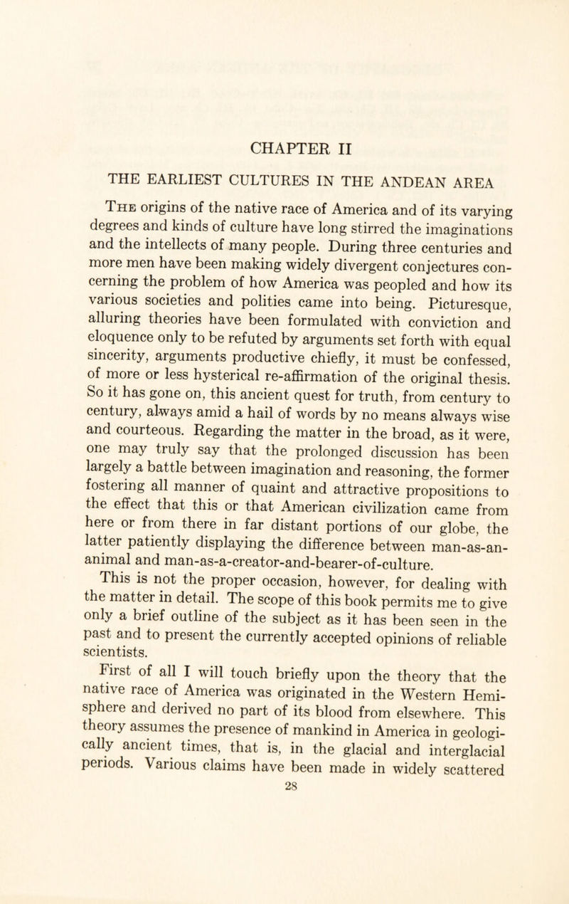 CHAPTER II THE EARLIEST CULTURES IN THE ANDEAN AREA The origins of the native race of America and of its varying degrees and kinds of culture have long stirred the imaginations and the intellects of many people. During three centuries and more men have been making widely divergent conjectures con¬ cerning the problem of how America was peopled and how its various societies and polities came into being. Picturesque, alluring theories have been formulated with conviction and eloquence only to be refuted by arguments set forth with equal sincerity, arguments productive chiefly, it must be confessed, of more or less hysterical re-affirmation of the original thesis! So it has gone on, this ancient quest for truth, from century to century, always amid a hail of words by no means always wise and courteous. Regarding the matter in the broad, as it were, one may truly say that the prolonged discussion has been largely a battle between imagination and reasoning, the former fostering all manner of quaint and attractive propositions to the effect that this or that American civilization came from here or from there in far distant portions of our globe, the latter patiently displaying the difference between man-as-an- animal and man-as-a-creator-and-bearer-of-culture. This is not the proper occasion, however, for dealing with the matter in detail. The scope of this book permits me to give only a brief outline of the subject as it has been seen in the past and to present the currently accepted opinions of reliable scientists. First of all I will touch briefly upon the theory that the native race of America was originated in the Western Hemi¬ sphere and derived no part of its blood from elsewhere. This theory assumes the presence of mankind in America in geologi¬ cally ancient times, that is, in the glacial and interglacial periods. Various claims have been made in widely scattered