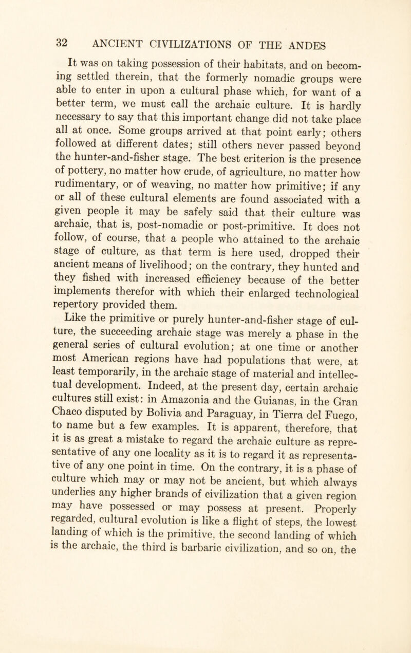 It was on taking possession of their habitats, and on becom¬ ing settled therein, that the formerly nomadic groups were able to enter in upon a cultural phase which, for want of a better term, we must call the archaic culture. It is hardly necessary to say that this important change did not take place all at once. Some groups arrived at that point early; others followed at different dates; still others never passed beyond the hunter-and-fisher stage. The best criterion is the presence of pottery, no matter how crude, of agriculture, no matter how rudimentary, or of weaving, no matter how primitive; if any or all of these cultural elements are found associated with a given people it may be safely said that their culture was archaic, that is, post-nomadic or post-primitive. It does not follow, of course, that a people who attained to the archaic stage of culture, as that term is here used, dropped their ancient means of livelihood; on the contrary, they hunted and they fished with increased efficiency because of the better implements therefor with which their enlarged technological repertory provided them. Like the primitive or purely hunter-and-fisher stage of cul¬ ture, the succeeding archaic stage was merely a phase in the general series of cultural evolution; at one time or another most American regions have had populations that were, at least temporarily, in the archaic stage of material and intellec¬ tual development. Indeed, at the present day, certain archaic cultures still exist: in Amazonia and the Guianas, in the Gran Chaco disputed by Bolivia and Paraguay, in Tierra del Fuego, to name but a few examples. It is apparent, therefore, that it is as great a mistake to regard the archaic culture as repre¬ sentative of any one locality as it is to regard it as representa¬ tive of any one point in time. On the contrary, it is a phase of culture which may or may not be ancient, but which always underlies any higher brands of civilization that a given region may have possessed or may possess at present. Properly regarded, cultural evolution is like a flight of steps, the lowest landing of which is the primitive, the second landing of which is the archaic, the third is barbaric civilization, and so on, the