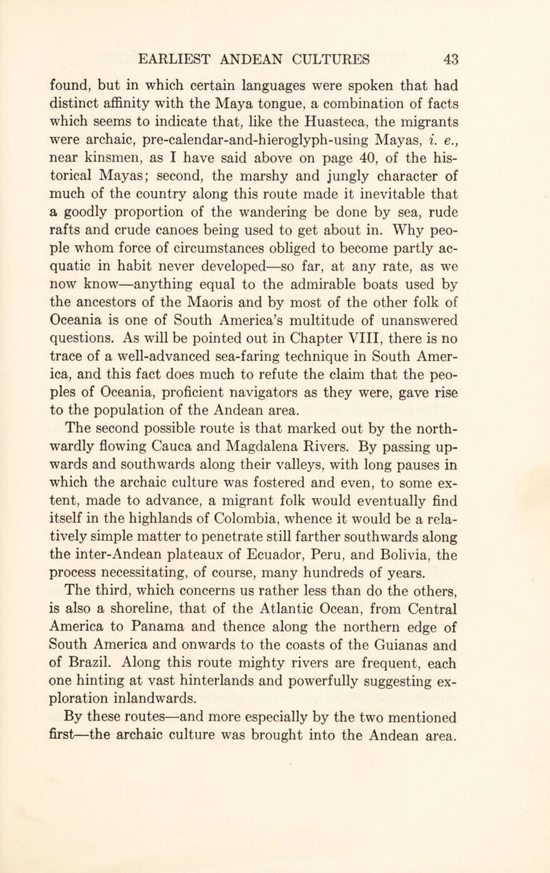 found, but in which certain languages were spoken that had distinct affinity with the Maya tongue, a combination of facts which seems to indicate that, like the Huasteca, the migrants were archaic, pre-calendar-and-hieroglyph-using Mayas, i. e., near kinsmen, as I have said above on page 40, of the his¬ torical Mayas; second, the marshy and jungly character of much of the country along this route made it inevitable that a goodly proportion of the wandering be done by sea, rude rafts and crude canoes being used to get about in. Why peo¬ ple whom force of circumstances obliged to become partly ac- quatic in habit never developed—so far, at any rate, as we now know—anything equal to the admirable boats used by the ancestors of the Maoris and by most of the other folk of Oceania is one of South America’s multitude of unanswered questions. As will be pointed out in Chapter VIII, there is no trace of a well-advanced sea-faring technique in South Amer¬ ica, and this fact does much to refute the claim that the peo¬ ples of Oceania, proficient navigators as they were, gave rise to the population of the Andean area. The second possible route is that marked out by the north¬ wardly flowing Cauca and Magdalena Rivers. By passing up¬ wards and southwards along their valleys, with long pauses in which the archaic culture was fostered and even, to some ex¬ tent, made to advance, a migrant folk would eventually find itself in the highlands of Colombia, whence it would be a rela¬ tively simple matter to penetrate still farther southwards along the inter-Andean plateaux of Ecuador, Peru, and Bolivia, the process necessitating, of course, many hundreds of years. The third, which concerns us rather less than do the others, is also a shoreline, that of the Atlantic Ocean, from Central America to Panama and thence along the northern edge of South America and onwards to the coasts of the Guianas and of Brazil. Along this route mighty rivers are frequent, each one hinting at vast hinterlands and powerfully suggesting ex¬ ploration inlandwards. By these routes—and more especially by the two mentioned first—the archaic culture was brought into the Andean area.