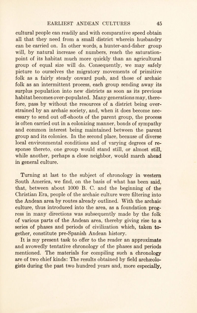 cultural people can readily and with comparative speed obtain all that they need from a small district wherein husbandry can be carried on. In other words, a hunter-and-fisher group will, by natural increase of numbers, reach the saturation- point of its habitat much more quickly than an agricultural group of equal size will do. Consequently, we may safely picture to ourselves the migratory movements of primitive folk as a fairly steady onward push, and those of archaic folk as an intermittent process, each group sending away its surplus population into new districts as soon as its previous habitat becomes over-populated. Many generations may, there¬ fore, pass by without the resources of a district being over¬ strained by an archaic society, and, when it does become nec¬ essary to send out off-shoots of the parent group, the process is often carried out in a colonizing manner, bonds of sympathy and common interest being maintained between the parent group and its colonies. In the second place, because of diverse local environmental conditions and of varying degrees of re¬ sponse thereto, one group would stand still, or almost still, while another, perhaps a close neighbor, would march ahead in general culture. Turning at last to the subject of chronology in western South America, we find, on the basis of what has been said, that, between about 1000 B. C. and the beginning of the Christian Era, people of the archaic culture were filtering into the Andean area by routes already outlined. With the archaic culture, thus introduced into the area, as a foundation prog¬ ress in many directions was subsequently made by the folk of various parts of the Andean area, thereby giving rise to a series of phases and periods of civilization which, taken to¬ gether, constitute pre-Spanish Andean history. It is my present task to offer to the reader an approximate and avowedly tentative chronology of the phases and periods mentioned. The materials for compiling such a chronology are of two chief kinds: The results obtained by field archaeolo¬ gists during the past two hundred years and, more especially.