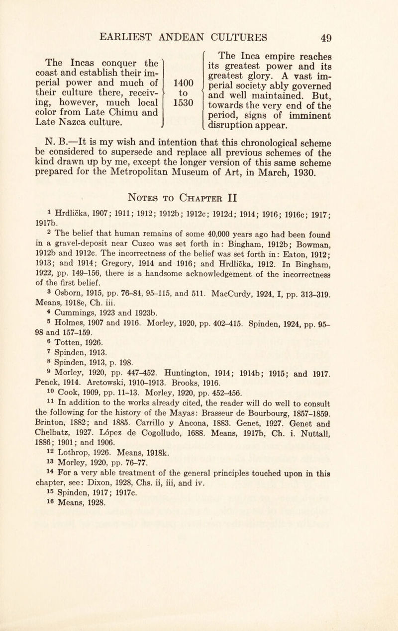 The Incas conquer the coast and establish their im¬ perial power and much of their culture there, receiv- ► ing, however, much local color from Late Chimu and Late Nazca culture. 1400 to 1530 The Inca empire reaches its greatest power and its greatest glory. A vast im¬ perial society ably governed and well maintained. But, towards the very end of the period, signs of imminent disruption appear. N. B.—It is my wish and intention that this chronological scheme be considered to supersede and replace all previous schemes of the kind drawn up by me, except the longer version of this same scheme prepared for the Metropolitan Museum of Art, in March, 1930. Notes to Chapter II 1 Hrdlicka, 1907; 1911; 1912; 1912b; 1912c; 1912d; 1914; 1916; 1916c; 1917; 1917b. 2 The belief that human remains of some 40,000 years ago had been found in a gravel-deposit near Cuzco was set forth in: Bingham, 1912b; Bowman, 1912b and 1912c. The incorrectness of the belief was set forth in: Eaton, 1912; 1913; and 1914; Gregory, 1914 and 1916; and Hrdlicka, 1912. In Bingham, 1922, pp. 149-156, there is a handsome acknowledgement of the incorrectness of the first belief. 3 Osborn, 1915, pp. 76-84, 95-115, and 511. MacCurdy, 1924, I, pp. 313-319. Means, 1918e, Ch. iii. 4 Cummings, 1923 and 1923b. 5 Holmes, 1907 and 1916. Morley, 1920, pp. 402-415. Spinden, 1924, pp. 95- 98 and 157-159. 6 Totten, 1926. 7 Spinden, 1913. 8 Spinden, 1913, p. 198. 9 Morley, 1920, pp. 447-452. Huntington, 1914; 1914b; 1915; and 1917. Penck, 1914. Arctowski, 1910-1913. Brooks, 1916. 10 Cook, 1909, pp. 11-13. Morley, 1920, pp. 452-456. 11 In addition to the works already cited, the reader will do well to consult the following for the history of the Mayas: Brasseur de Bourbourg, 1857-1859. Brinton, 1882; and 1885. Carrillo y Ancona, 1883. Genet, 1927. Genet and Chelbatz, 1927. Lopez de Cogolludo, 1688. Means, 1917b, Ch. i. Nuttall, 1886; 1901; and 1906. 12 Lothrop, 1926. Means, 1918k. 13 Morley, 1920, pp. 76-77. 74 For a very able treatment of the general principles touched upon in this chapter, see: Dixon, 1928, Chs. ii, iii, and iv. 15 Spinden, 1917; 1917c. 78 Means, 1928.