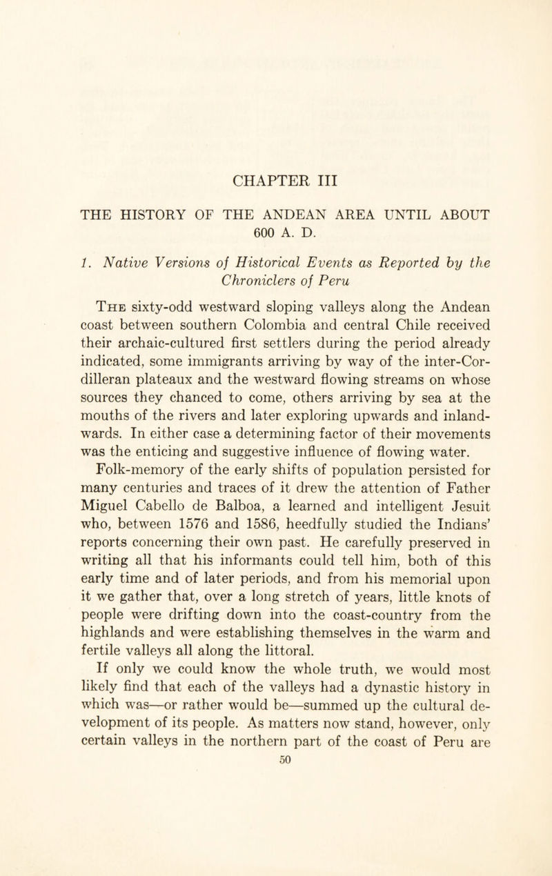 CHAPTER III THE HISTORY OF THE ANDEAN AREA UNTIL ABOUT 600 A. D. 1. Native Versions oj Historical Events as Reported by the Chroniclers of Peru The sixty-odd westward sloping valleys along the Andean coast between southern Colombia and central Chile received their archaic-cultured first settlers during the period already indicated, some immigrants arriving by way of the inter-Cor- dilleran plateaux and the westward flowing streams on whose sources they chanced to come, others arriving by sea at the mouths of the rivers and later exploring upwards and inland- wards. In either case a determining factor of their movements was the enticing and suggestive influence of flowing water. Folk-memory of the early shifts of population persisted for many centuries and traces of it drew the attention of Father Miguel Cabello de Balboa, a learned and intelligent Jesuit who, between 1576 and 1586, heedfully studied the Indians’ reports concerning their own past. He carefully preserved in writing all that his informants could tell him, both of this early time and of later periods, and from his memorial upon it we gather that, over a long stretch of years, little knots of people were drifting down into the coast-country from the highlands and were establishing themselves in the warm and fertile valleys all along the littoral. If only we could know the whole truth, we would most likely find that each of the valleys had a dynastic history in which was—or rather would be—summed up the cultural de¬ velopment of its people. As matters now stand, however, only certain valleys in the northern part of the coast of Peru are