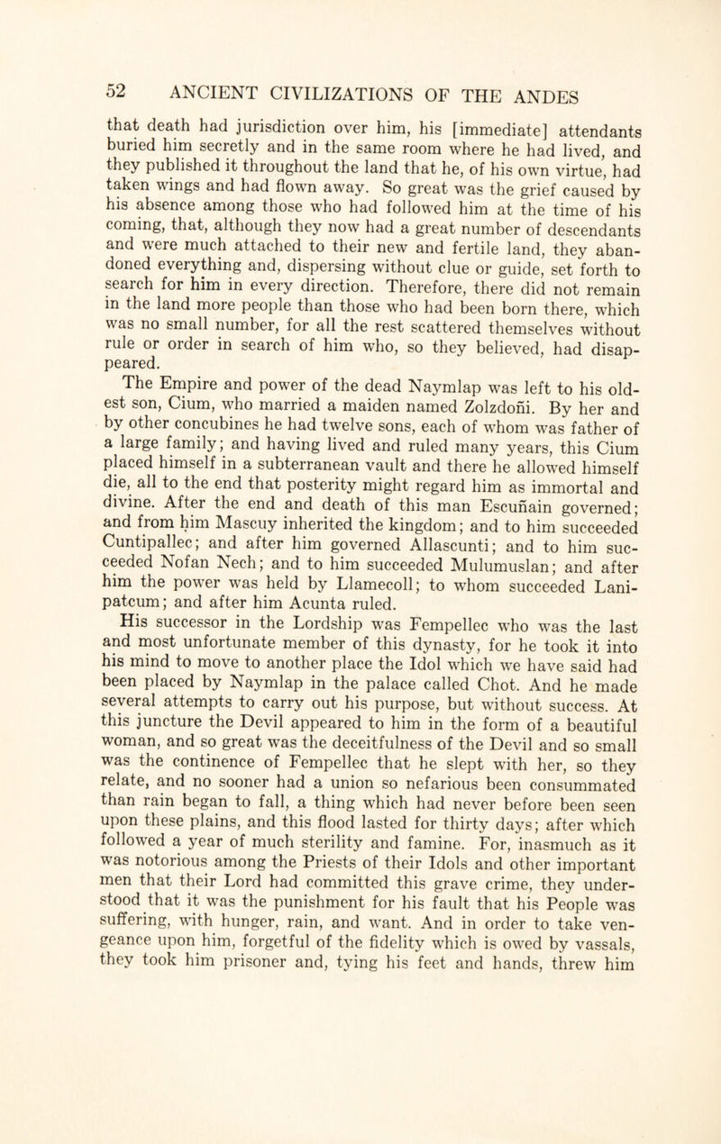 that death had jurisdiction over him, his [immediate] attendants buried him secretly and in the same room where he had lived, and they published it throughout the land that he, of his own virtue, had taken wings and had flown away. So great was the grief caused by his absence among those who had followed him at the time of his coming, that, although they now had a great number of descendants and were much attached to their new and fertile land, they aban¬ doned everything and, dispersing without clue or guide, set forth to search for him in every direction. Therefore, there did not remain in the land more people than those who had been born there, which was no small number, for all the rest scattered themselves without rule or order in search of him who, so they believed, had disap¬ peared. The Empire and power of the dead Naymlap was left to his old¬ est son, Cium, who married a maiden named Zolzdoni. By her and by other concubines he had twelve sons, each of whom was father of a large family; and having lived and ruled many years, this Cium placed himself in a subterranean vault and there he allowed himself die, all to the end that posterity might regard him as immortal and divine. After the end and death of this man Escunain governed ; and from him Mascuy inherited the kingdom; and to him succeeded Cuntipallec; and after him governed Allascunti; and to him suc¬ ceeded Nofan Nech; and to him succeeded Mulumuslan; and after him the power was held by Llamecoll; to whom succeeded Lani- patcum; and after him Acunta ruled. His successor in the Lordship was Fempellec who was the last and most unfortunate member of this dynasty, for he took it into his mind to move to another place the Idol which we have said had been placed by Naymlap in the palace called Chot. And he made several attempts to carry out his purpose, but without success. At this juncture the Devil appeared to him in the form of a beautiful woman, and so great was the deceitfulness of the Devil and so small was the continence of Fempellec that he slept with her, so they relate, and no sooner had a union so nefarious been consummated than rain began to fall, a thing which had never before been seen upon these plains, and this flood lasted for thirty days; after which followed a year of much sterility and famine. For, inasmuch as it was notorious among the Priests of their Idols and other important men that their Lord had committed this grave crime, they under¬ stood that it was the punishment for his fault that his People was suffering, with hunger, rain, and want. And in order to take ven¬ geance upon him, forgetful of the fidelity which is owed by vassals, they took him prisoner and, tying his feet and hands, threw him