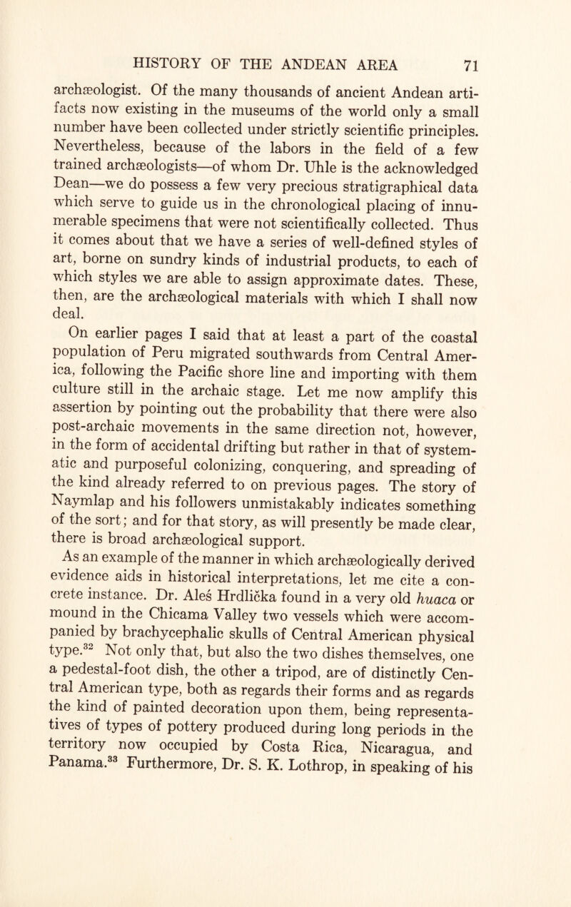 archaeologist. Of the many thousands of ancient Andean arti¬ facts now existing in the museums of the world only a small number have been collected under strictly scientific principles. Nevertheless, because of the labors in the field of a few trained archaeologists—of whom Dr. Uhle is the acknowledged Dean—we do possess a few very precious stratigraphical data which serve to guide us in the chronological placing of innu¬ merable specimens that were not scientifically collected. Thus it comes about that we have a series of well-defined styles of art, borne on sundry kinds of industrial products, to each of which styles we are able to assign approximate dates. These, then, are the archaeological materials with which I shall now deal. On earlier pages I said that at least a part of the coastal population of Peru migrated southwards from Central Amer¬ ica, following the Pacific shore line and importing with them culture still in the archaic stage. Let me now amplify this assertion by pointing out the probability that there were also post-archaic movements in the same direction not, however, in the form of accidental drifting but rather in that of system¬ atic and purposeful colonizing, conquering, and spreading of the kind already referred to on previous pages. The story of Naymlap and his followers unmistakably indicates something of the sort; and for that story, as will presently be made clear, there is broad archaeological support. As an example of the manner in which archaeologically derived evidence aids in historical interpretations, let me cite a con¬ crete instance. Dr. Ales Hrdlicka found in a very old huaca or mound in the Chicama Valley two vessels which were accom¬ panied by brachycephalic skulls of Central American physical type.32 Not only that, but also the two dishes themselves, one a pedestal-foot dish, the other a tripod, are of distinctly Cen¬ tral American type, both as regards their forms and as regards the kind of painted decoration upon them, being representa¬ tives of types of pottery produced during long periods in the territory now occupied by Costa Rica, Nicaragua, and Panama.33 Furthermore, Dr. S. K. Lothrop, in speaking of his