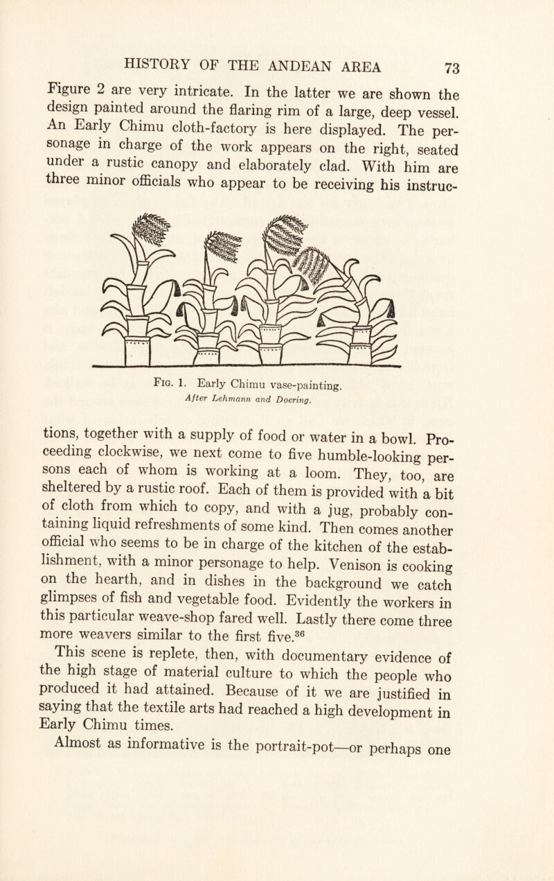 Figure 2 are very intricate. In the latter we are shown the design painted around the flaring rim of a large, deep vessel. An Early Chimu cloth-factory is here displayed. The per¬ sonage in charge of the work appears on the right, seated under a rustic canopy and elaborately clad. With him are three minor officials who appear to be receiving his instruc- Fig. 1. Early Chimu vase-painting. After Lehmann and Doering. tions, together with a supply of food or water in a bowl. Pro¬ ceeding clockwise, we next come to five humble-looking per¬ sons each of whom is working at a loom. They, too, are sheltered by a rustic roof. Each of them is provided with a bit of cloth from which to copy, and with a jug, probably con¬ taining liquid refreshments of some kind. Then comes another official who seems to be in charge of the kitchen of the estab¬ lishment, with a minor personage to help. Venison is cooking on the hearth, and in dishes in the background we catch glimpses of fish and vegetable food. Evidently the workers in this particular weave-shop fared well. Lastly there come three more weavers similar to the first five.36 This scene is replete, then, with documentary evidence of the high stage of material culture to which the people who produced it had attained. Because of it we are justified in saying that the textile arts had reached a high development in Early Chimu times. Almost as informative is the portrait-pot—or perhaps one