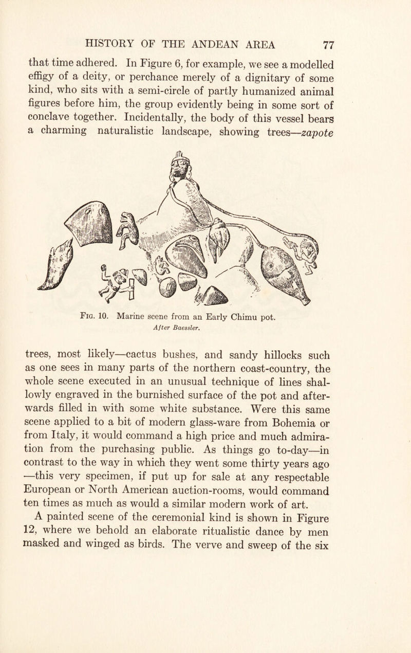 that time adhered. In Figure 6, for example, we see a modelled effigy of a deity, or perchance merely of a dignitary of some kind, who sits with a semi-circle of partly humanized animal figures before him, the group evidently being in some sort of conclave together. Incidentally, the body of this vessel bears a charming naturalistic landscape, showing trees—zapote Fig. 10. Marine scene from an Early Chimu pot. After Baessler. trees, most likely—cactus bushes, and sandy hillocks such as one sees in many parts of the northern coast-country, the whole scene executed in an unusual technique of lines shal¬ lowly engraved in the burnished surface of the pot and after¬ wards filled in with some white substance. Were this same scene applied to a bit of modern glass-ware from Bohemia or from Italy, it would command a high price and much admira¬ tion from the purchasing public. As things go to-day—in contrast to the way in which they went some thirty years ago —this very specimen, if put up for sale at any respectable European or North American auction-rooms, would command ten times as much as would a similar modern work of art. A painted scene of the ceremonial kind is shown in Figure 12, where we behold an elaborate ritualistic dance by men masked and winged as birds. The verve and sweep of the six