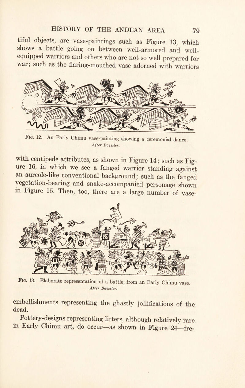 tiful objects, are vase-paintings such as Figure 13, which shows a battle going on between well-armored and well- equipped warriors and others who are not so well prepared for war; such as the flaring-mouthed vase adorned with warriors Fig. 12. An Early Chimu vase-painting showing a ceremonial dance. After Baessler. with centipede attributes, as shown in Figure 14; such as Fig¬ ure 16, in which we see a fanged warrior standing against an aureole-like conventional background; such as the fanged vegetation-bearing and snake-accompanied personage shown in Figure 15. Then, too, there are a large number of vase- Fig. 13. Elaborate representation of a battle, from an Early Chimu vase After Baessler. embellishments representing the ghastly jollifications of the dead. Pottery-designs representing litters, although relatively rare in Early Chimu art, do occur—as shown in Figure 24—fre-