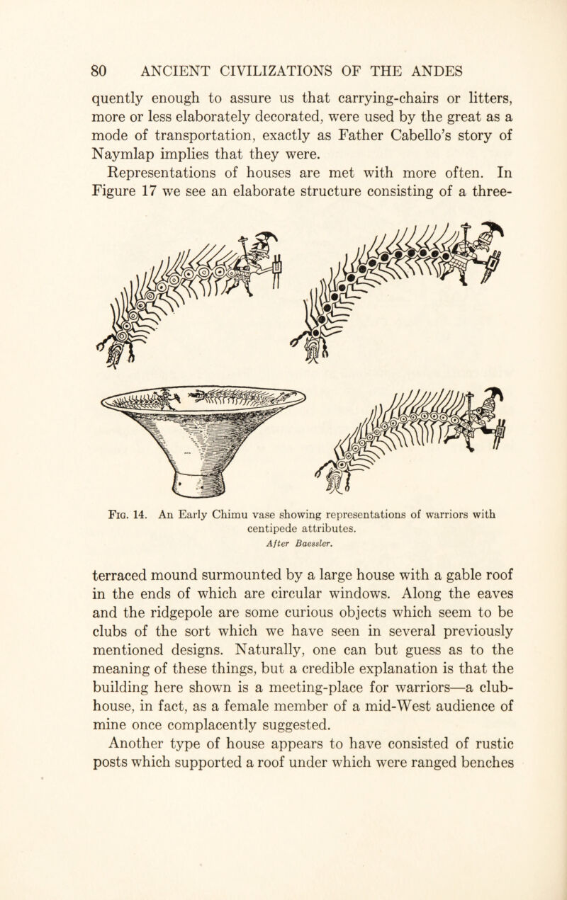 quently enough to assure us that carrying-chairs or litters, more or less elaborately decorated, were used by the great as a mode of transportation, exactly as Father Cabello’s story of Naymlap implies that they were. Representations of houses are met with more often. In Figure 17 we see an elaborate structure consisting of a three- Fig. 14. An Early Chimu vase showing representations of warriors with centipede attributes. After Baessler. terraced mound surmounted by a large house with a gable roof in the ends of which are circular windows. Along the eaves and the ridgepole are some curious objects which seem to be clubs of the sort which we have seen in several previously mentioned designs. Naturally, one can but guess as to the meaning of these things, but a credible explanation is that the building here shown is a meeting-place for warriors—a club¬ house, in fact, as a female member of a mid-West audience of mine once complacently suggested. Another type of house appears to have consisted of rustic posts which supported a roof under which were ranged benches