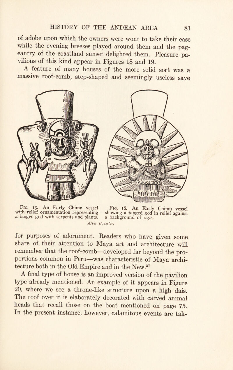 of adobe upon which the owners were wont to take their ease while the evening breezes played around them and the pag¬ eantry of the coastland sunset delighted them. Pleasure pa¬ vilions of this kind appear in Figures 18 and 19. A feature of many houses of the more solid sort was a massive roof-comb, step-shaped and seemingly useless save Fig. 15. An Early Chimu vessel Fig. 16. An Early Chimu vessel with relief ornamentation representing showing a fanged god in relief against a fanged god with serpents and plants. a background of rays. After Baessler. for purposes of adornment. Readers who have given some share of their attention to Maya art and architecture will remember that the roof-comb—developed far beyond the pro¬ portions common in Peru—was characteristic of Maya archi¬ tecture both in the Old Empire and in the New.37 A final type of house is an improved version of the pavilion type already mentioned. An example of it appears in Figure 20, where we see a throne-like structure upon a high dais. The roof over it is elaborately decorated with carved animal heads that recall those on the boat mentioned on page 75. In the present instance, however, calamitous events are tak-