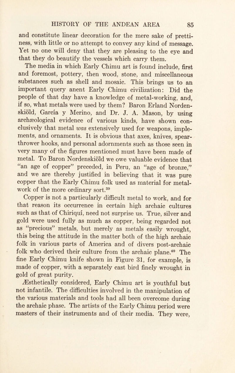 and constitute linear decoration for the mere sake of pretti¬ ness, with little or no attempt to convey any kind of message. Yet no one will deny that they are pleasing to the eye and that they do beautify the vessels which carry them. The media in which Early Chimu art is found include, first and foremost, pottery, then wood, stone, and miscellaneous substances such as shell and mosaic. This brings us to an important query anent Early Chimu civilization: Did the people of that day have a knowledge of metal-working, and, if so, what metals were used by them? Baron Erland Norden- skiold, Garcia y Merino, and Dr. J. A. Mason, by using archaeological evidence of various kinds, have shown con¬ clusively that metal was extensively used for weapons, imple¬ ments, and ornaments. It is obvious that axes, knives, spear- thrower hooks, and personal adornments such as those seen in very many of the figures mentioned must have been made of metal. To Baron Nordenskiold we owe valuable evidence that “an age of copper” preceded, in Peru, an “age of bronze,” and we are thereby justified in believing that it was pure copper that the Early Chimu folk used as material for metal¬ work of the more ordinary sort.39 Copper is not a particularly difficult metal to work, and for that reason its occurrence in certain high archaic cultures such as that of Chiriqui, need not surprise us. True, silver and gold were used fully as much as copper, being regarded not as “precious” metals, but merely as metals easily wrought, this being the attitude in the matter both of the high archaic folk in various parts of America and of divers post-archaic folk who derived their culture from the archaic plane.40 The fine Early Chimu knife shown in Figure 31, for example, is made of copper, with a separately cast bird finely wrought in gold of great purity. HCsthetically considered, Early Chimu art is youthful but not infantile. The difficulties involved in the manipulation of the various materials and tools had all been overcome during the archaic phase. The artists of the Early Chimu period were masters of their instruments and of their media. They were,