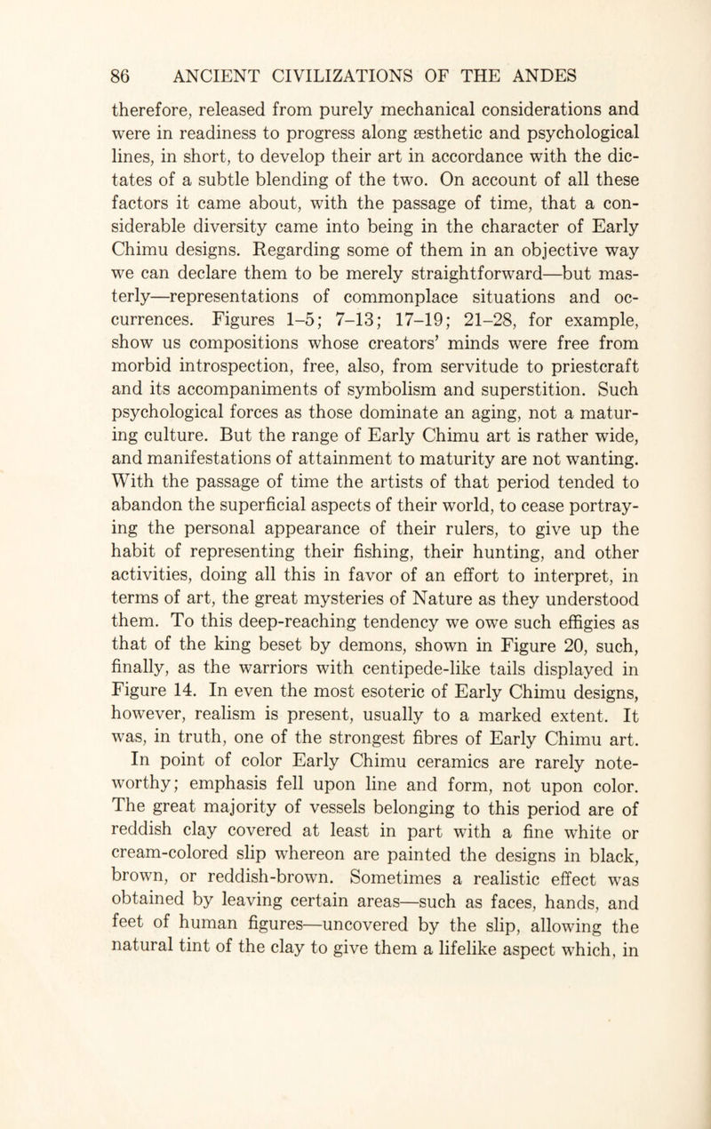 therefore, released from purely mechanical considerations and were in readiness to progress along aesthetic and psychological lines, in short, to develop their art in accordance with the dic¬ tates of a subtle blending of the two. On account of all these factors it came about, with the passage of time, that a con¬ siderable diversity came into being in the character of Early Chimu designs. Regarding some of them in an objective way we can declare them to be merely straightforward—but mas¬ terly—representations of commonplace situations and oc¬ currences. Figures 1-5; 7-13; 17-19; 21-28, for example, show us compositions whose creators’ minds were free from morbid introspection, free, also, from servitude to priestcraft and its accompaniments of symbolism and superstition. Such psychological forces as those dominate an aging, not a matur¬ ing culture. But the range of Early Chimu art is rather wide, and manifestations of attainment to maturity are not wanting. With the passage of time the artists of that period tended to abandon the superficial aspects of their world, to cease portray¬ ing the personal appearance of their rulers, to give up the habit of representing their fishing, their hunting, and other activities, doing all this in favor of an effort to interpret, in terms of art, the great mysteries of Nature as they understood them. To this deep-reaching tendency we owe such effigies as that of the king beset by demons, shown in Figure 20, such, finally, as the warriors with centipede-like tails displayed in Figure 14. In even the most esoteric of Early Chimu designs, however, realism is present, usually to a marked extent. It was, in truth, one of the strongest fibres of Early Chimu art. In point of color Early Chimu ceramics are rarely note¬ worthy; emphasis fell upon line and form, not upon color. The great majority of vessels belonging to this period are of reddish clay covered at least in part with a fine white or cream-colored slip whereon are painted the designs in black, brown, or reddish-brown. Sometimes a realistic effect was obtained by leaving certain areas—such as faces, hands, and feet of human figures—uncovered by the slip, allowing the natural tint of the clay to give them a lifelike aspect which, in