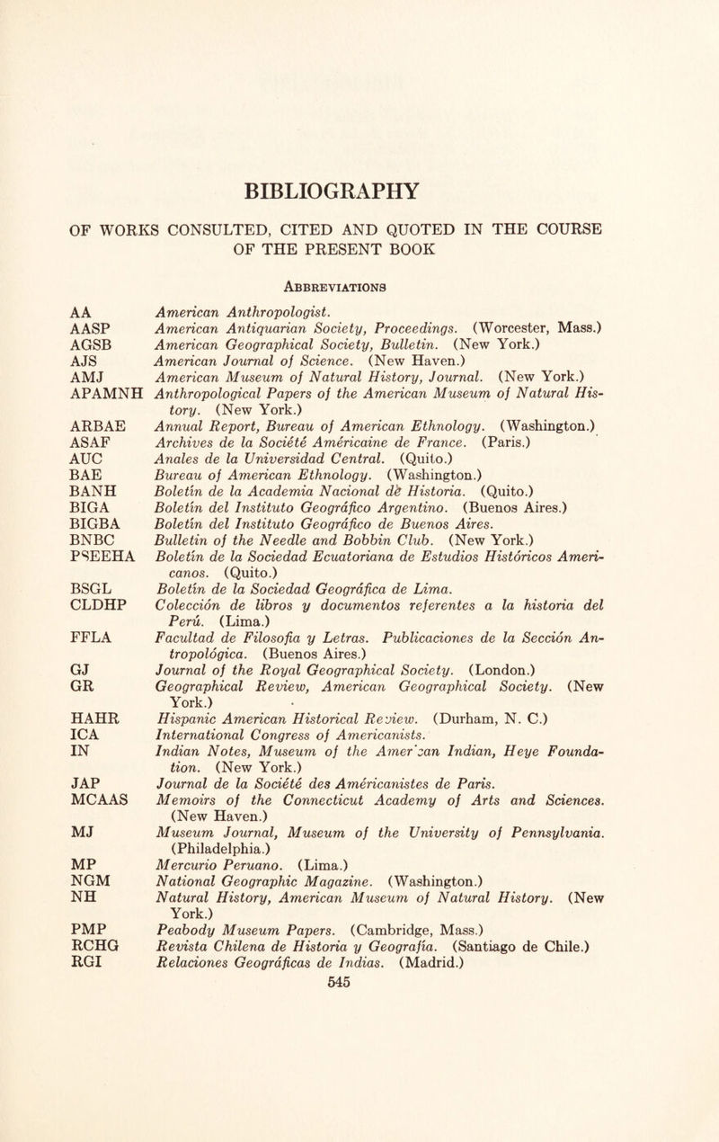 OF WORKS CONSULTED, CITED AND QUOTED IN THE COURSE OF THE PRESENT BOOK AA AASP AGSB AJS AMJ APAMNH ARBAE ASAF AUC BAE BANH BIGA BIGBA BNBC PSEEHA BSGL CLDHP FFLA GJ GR HAHR ICA IN TAP MCAAS MJ MP NGM NH PMP RCHG RGI Abbreviations American Anthropologist. American Antiquarian Society, Proceedings. (Worcester, Mass.) American Geographical Society, Bulletin. (New York.) American Journal of Science. (New Haven.) American Museum of Natural History, Journal. (New York.) Anthropological Papers of the American Museum of Natural His¬ tory. (New York.) Annual Report, Bureau of American Ethnology. (Washington.) Archives de la Societe Americaine de France. (Paris.) Anales de la Universidad Central. (Quito.) Bureau of American Ethnology. (Washington.) Boletin de la Academia Nacional dfr Historia. (Quito.) Boletin del Instituto Geografico Argentino. (Buenos Aires.) Boletin del Instituto Geografico de Buenos Aires. Bulletin of the Needle and Bobbin Club. (New York.) Boletin de la Sociedad Ecuatoriana de Estudios Historicos Ameri¬ canos. (Quito.) Boletin de la Sociedad Geografica de Lima. Coleccion de libros y documentos referentes a la historia del Peru. (Lima.) Facultad de Filosofia y Letras. Publicaciones de la Seccion An- tropologica. (Buenos Aires.) Journal of the Royal Geographical Society. (London.) Geographical Review, American Geographical Society. (New York.) Hispanic American Historical Review. (Durham, N. C.) International Congress of Americanists. Indian Notes, Museum of the Amer'can Indian, Heye Founda¬ tion. (New York.) Journal de la Societe des Americanistes de Paris. Memoirs of the Connecticut Academy of Arts and Sciences. (New Haven.) Museum Journal, Museum of the University of Pennsylvania. (Philadelphia.) Mercurio Peruano. (Lima.) National Geographic Magazine. (Washington.) Natural History, American Museum of Natural History. (New York.) Peabody Museum Papers. (Cambridge, Mass.) Revista Chilena de Historia y Geografia. (Santiago de Chile.) Relaciones Geogrdficas de Indias. (Madrid.)
