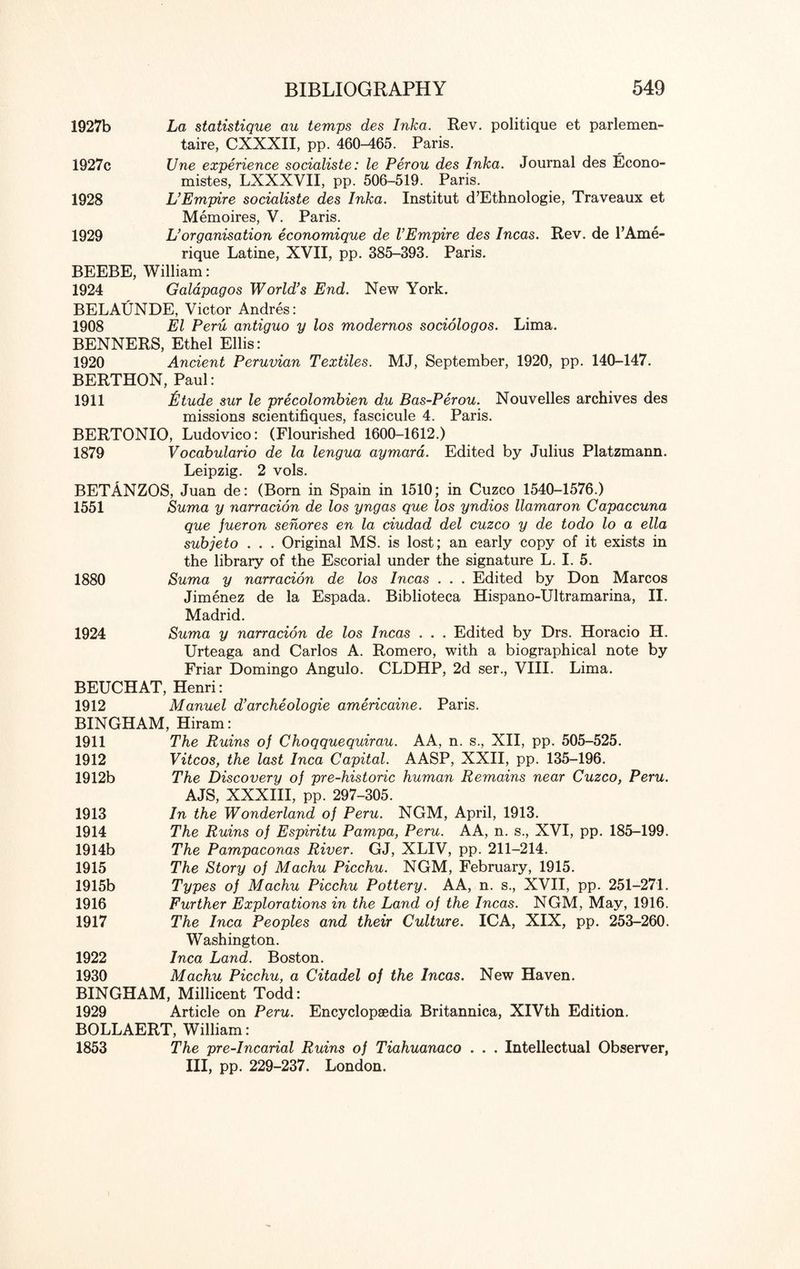 1927b La statistique au temps des Inka. Rev. politique et parlemen- taire, CXXXII, pp. 460-465. Paris. 1927c Une experience socialiste: le Perou des Inka. Journal des Econo- mistes, LXXXVII, pp. 506-519. Paris. 1928 L’Empire socialiste des Inka. Institut d’Ethnologie, Traveaux et Memoires, V. Paris. 1929 L’ organisation economique de VEmpire des Incas. Rev. de l’Ame- rique Latine, XVII, pp. 385-393. Paris. BEEBE, William: 1924 Galapagos World’s End. New York. BELAUNDE, Victor Andres: 1908 El Peru antiguo y los modernos sociologos. Lima. BENNERS, Ethel Ellis: 1920 Ancient Peruvian Textiles. MJ, September, 1920, pp. 140-147. BERTHON, Paul: 1911 fitude sur le precolombien du Bas-Perou. Nouvelles archives des missions scientifiques, fascicule 4. Paris. BERTONIO, Ludovico: (Flourished 1600-1612.) 1879 Vocabulario de la lengua aymara. Edited by Julius Platzmann. Leipzig. 2 vols. BETANZOS, Juan de: (Born in Spain in 1510; in Cuzco 1540-1576.) 1551 Suma y narracion de los yngas que los yndios llamaron Capaccuna que jueron senores en la ciudad del cuzco y de todo lo a ella subjeto . . . Original MS. is lost; an early copy of it exists in the library of the Escorial under the signature L. I. 5. 1880 Suma y narracion de los Incas . . . Edited by Don Marcos Jimenez de la Espada. Biblioteca Hispano-Ultramarina, II. Madrid. 1924 Suma y narracion de los Incas . . . Edited by Drs. Horacio H. Urteaga and Carlos A. Romero, with a biographical note by Friar Domingo Angulo. CLDHP, 2d ser., VIII. Lima. BEUCHAT, Henri: 1912 Manuel d’archeologie americaine. Paris. BINGHAM, Hiram: 1911 The Ruins of Choqquequirau. AA, n. s., XII, pp. 505-525. 1912 Vitcos, the last Inca Capital. AASP, XXII, pp. 135-196. 1912b The Discovery of pre-historic human Remains near Cuzco, Peru. AJS, XXXIII, pp. 297-305. 1913 In the Wonderland of Peru. NGM, April, 1913. 1914 The Ruins of Espiritu Pampa, Peru. AA, n. s., XVI, pp. 185-199. 1914b The Pampaconas River. GJ, XLIV, pp. 211-214. 1915 The Story of Machu Picchu. NGM, February, 1915. 1915b Types of Machu Picchu Pottery. AA, n. s., XVII, pp. 251-271. 1916 Further Explorations in the Land of the Incas. NGM, May, 1916. 1917 The Inca Peoples and their Culture. ICA, XIX, pp. 253-260. Washington. 1922 Inca Land. Boston. 1930 Machu Picchu, a Citadel of the Incas. New Haven. BINGHAM, Millicent Todd: 1929 Article on Peru. Encyclopaedia Britannica, XIVth Edition. BOLLAERT, William: 1853 The pre-Incarial Ruins of Tiahuanaco . . . Intellectual Observer, III, pp. 229-237. London.