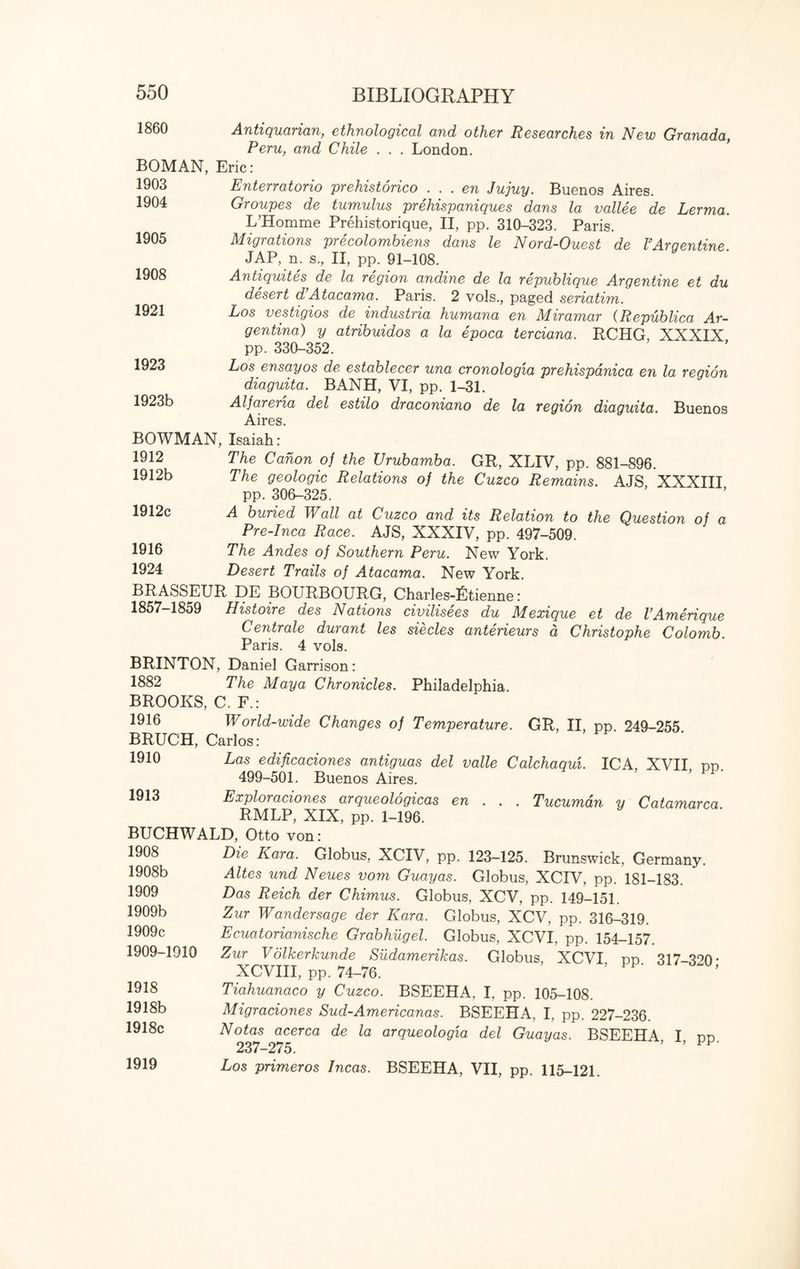 I860 Antiquarian, ethnological and other Researches in New Granada, Peru, and Chile . . . London. BOMAN, Eric: 1903 1904 Enterratorio prehistorico . . . en Jujuy. Buenos Aires. Groupes de tumulus prehispaniques dans la vallee de Lerma. L’Homme Prehistorique, II, pp. 310-323. Paris. Migrations precolombiens dans le Nord-Ouest de FArgentine JAP, n. s., II, pp. 91-108. Antiquites de la region andine de la republique Argentine et du desert d Atacama. Paris. 2 vols., paged seriatim. Los vestigios de industria humana en Miramar (Republica Ar¬ gentina) y atribuidos a la epoca terciana. RCHG, XXXIX pp. 330-352. Los ensayos de establecer una cronologia prehispanica en la region diaguita. BANH, VI, pp. 1-31. Alfarena del estilo draconiano de la region diaguita. Buenos Aires. BOWMAN, Isaiah: 1905 1908 1921 1923 1923b 1912 1912b 1912c 1916 1924 The Canon of the Urubamba. GR, XLIV, pp. 881-896. The geologic Relations of the Cuzco Remains. AJS, XXXIII pp. 306-325. A buried Wall at Cuzco and its Relation to the Question of a Pre-Inca Race. AJS, XXXIV, pp. 497-509. The Andes of Southern Peru. New York. Desert Trails of Atacama. New York. BRASSEUR DE BOURBOURG, Charles-Ltienne: 1857-1859 Histoire des Nations civilisees du Mexique et de VAmerique Centrale durant les siecles anterieurs a, Christophe Colomb. Paris. 4 vols. BRINTON, Daniel Garrison: 1882 The Maya Chronicles. Philadelphia. BROOKS, C. F.: 1916 World-wide Changes of Temperature. GR, II, pp. 249-255 BRUCH, Carlos: 1910 Las edificaciones antiguas del valle Calchaqui. ICA, XVII pp. 499-501. Buenos Aires. 1913 Exploraciones arqueologicas en . . . Tucumdn y Catamarca RMLP, XIX, pp. 1-196. BUCHWALD, Otto von: 1908 1908b 1909 1909b 1909c 1909-1910 1918 1918b 1918c 1919 Die Kara. Globus, XCIV, pp. 123-125. Brunswick, Germany. Altes und Neues vom Guayas. Globus, XCIV, pp. 181-183. Das Reich der Chimus. Globus, XCV, pp. 149-151. Zur Wandersage der Kara. Globus, XCV, pp. 316-319. Ecuatorianische Grabhugel. Globus, XCVI, pp. 154-157. Zur V olkerkunde Sildamerikas. Globus, XCVI pp 317-320* XCVIII, pp. 74-76. Tiahuanaco y Cuzco. BSEEHA, I, pp. 105-108. Migraciones Sud-Americanas. BSEEHA, I, pp. 227-236. Notas acerca de la arqueologia del Guayas. BSEEHA I nn 237-275. ’ ’ Los primeros Incas. BSEEHA, VII, pp. 115-121.